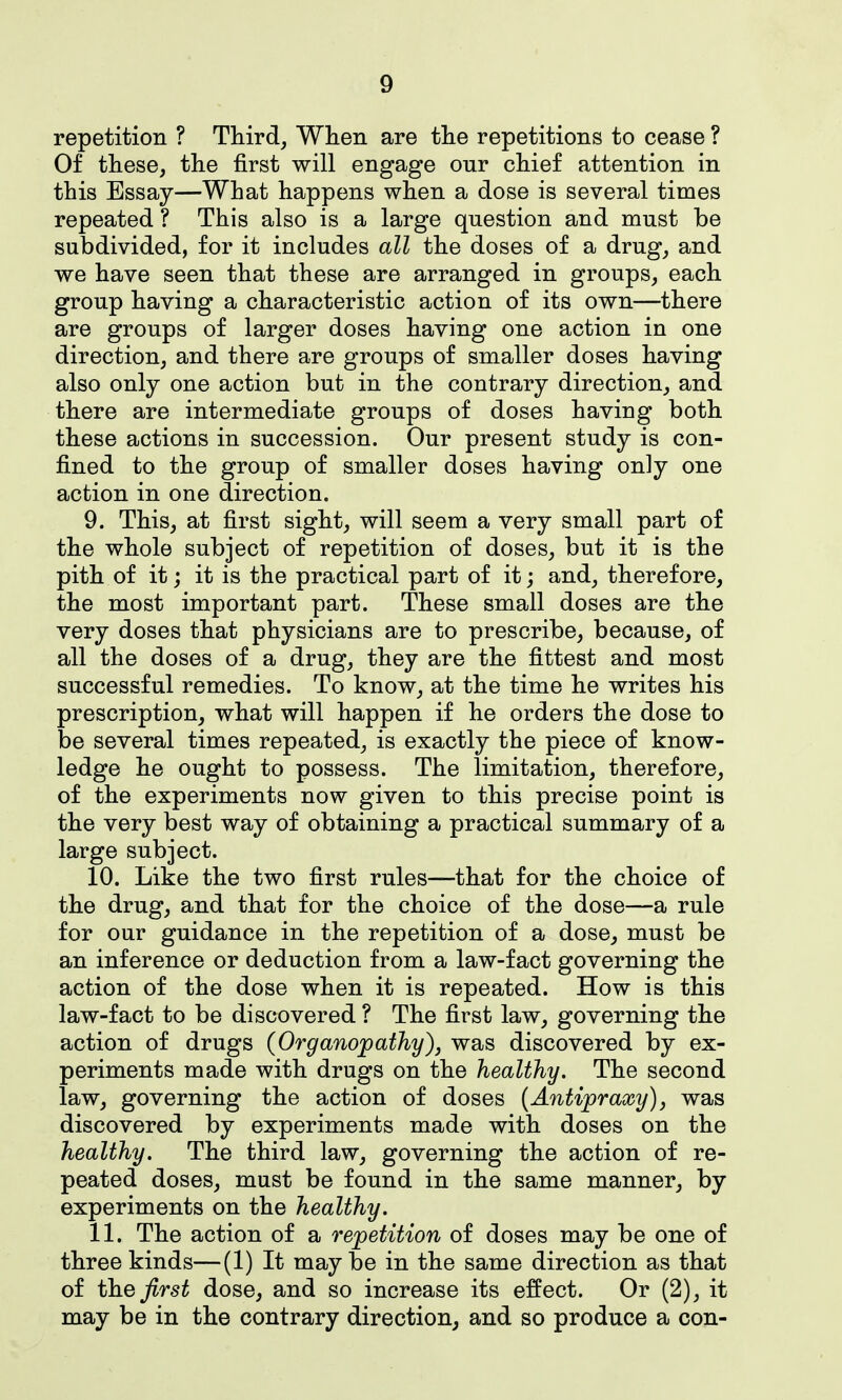 repetition ? Third, When are the repetitions to cease ? Of these, the first will engage onr chief attention in this Essay—What happens when a dose is several times repeated ? This also is a large question and must be subdivided, for it includes all the doses of a drug, and we have seen that these are arranged in groups, each group having a characteristic action of its own—there are groups of larger doses having one action in one direction, and there are groups of smaller doses having also only one action but in the contrary direction, and there are intermediate groups of doses having both these actions in succession. Our present study is con- fined to the group of smaller doses having only one action in one direction. 9. This, at first sight, will seem a very small part of the whole subject of repetition of doses, but it is the pith of it j it is the practical part of it; and, therefore, the most important part. These small doses are the very doses that physicians are to prescribe, because, of all the doses of a drug, they are the fittest and most successful remedies. To know, at the time he writes his prescription, what will happen if he orders the dose to be several times repeated, is exactly the piece of know- ledge he ought to possess. The limitation, therefore, of the experiments now given to this precise point is the very best way of obtaining a practical summary of a large subject. 10. Like the two first rules—that for the choice of the drug, and that for the choice of the dose—a rule for our guidance in the repetition of a dose, must be an inference or deduction from a law-fact governing the action of the dose when it is repeated. How is this law-fact to be discovered ? The first law, governing the action of drugs (Organopathy), was discovered by ex- periments made with drugs on the healthy. The second law, governing the action of doses {Antiprawy), was discovered by experiments made with doses on the healthy. The third law, governing the action of re- peated doses, must be found in the same manner, by experiments on the healthy. 11. The action of a repetition of doses may be one of three kinds—(1) It may be in the same direction as that of the first dose, and so increase its effect. Or (2), it may be in the contrary direction, and so produce a con-