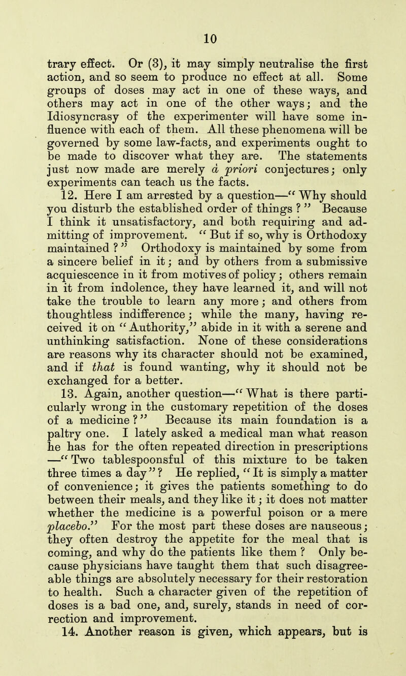 trary effect. Or (3), it may simply neutralise tlie first action, and so seem to produce no effect at all. Some groups of doses may act in one of these ways, and others may act in one of the other ways; and the Idiosyncrasy of the experimenter will have some in- fluence with each of them. All these phenomena will be governed by some law-facts, and experiments ought to be made to discover what they are. The statements just now made are merely d priori conjectures; only experiments can teach us the facts. 12. Here I am arrested by a question—Why should you disturb the established order of things ? Because I think it unsatisfactory, and both requiring and ad- mitting of improvement.  But if so, why is Orthodoxy maintained ? Orthodoxy is maintained by some from a sincere belief in it; and by others from a submissive acquiescence in it from motives of policy; others remain in it from indolence, they have learned it, and will not take the trouble to learn any more j and others from thoughtless indifference; while the many, having re- ceived it on  Authority,^^ abide in it with a serene and unthinking satisfaction. None of these considerations are reasons why its character should not be examined, and if that is found wanting, why it should not be exchanged for a better. 13. Again, another question—'^What is there parti- cularly wrong in the customary repetition of the doses of a medicine ?Because its main foundation is a paltry one. I lately asked a medical man what reason he has for the often repeated direction in prescriptions —Two tablespoonsful of this mixture to be taken three times a day ? He replied, It is simply a matter of convenience; it gives the patients something to do between their meals, and they like it; it does not matter whether the medicine is a powerful poison or a mere placehoJ^ For the most part these doses are nauseous; they often destroy the appetite for the meal that is coming, and why do the patients like them ? Only be- cause physicians have taught them that such disagree- able things are absolutely necessary for their restoration to health. Such a character given of the repetition of doses is a bad one, and, surely, stands in need of cor- rection and improvement. 14. Another reason is given, which appears, but is