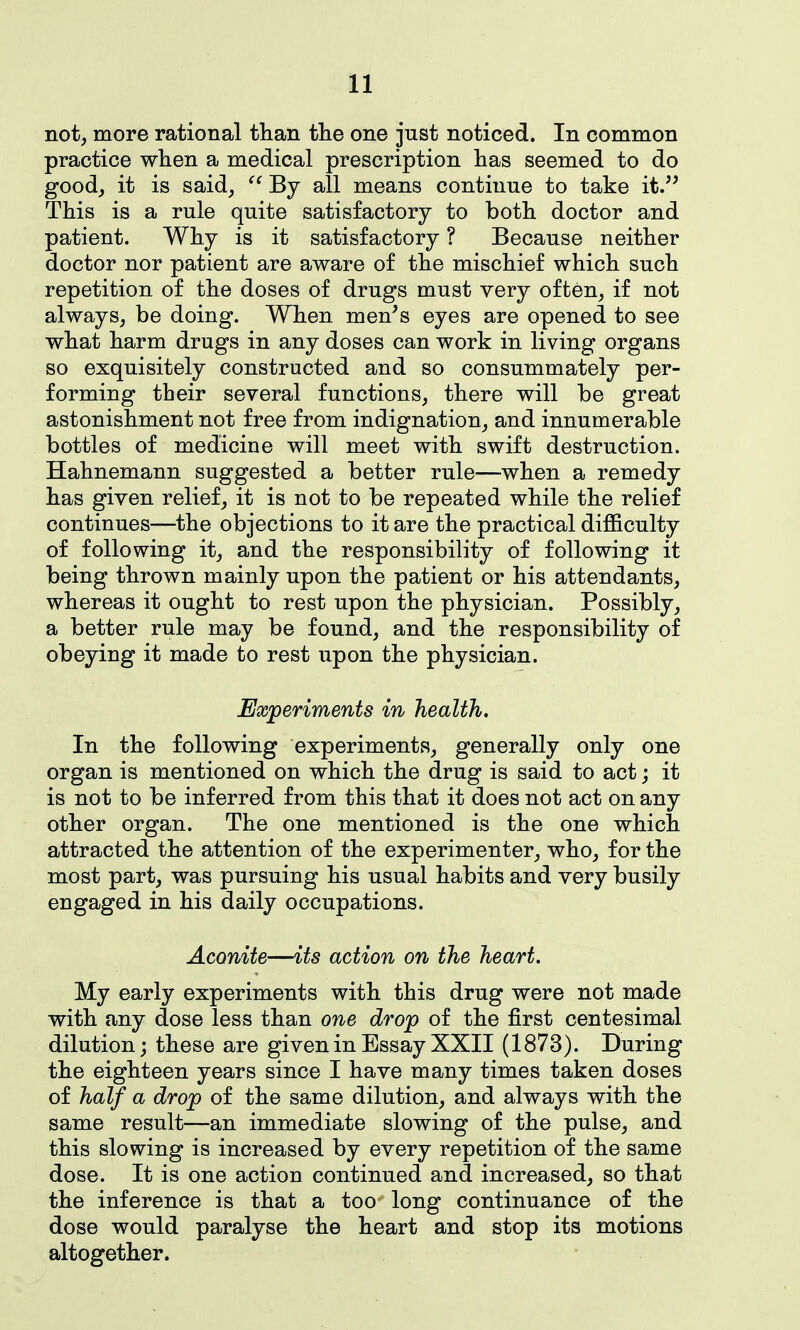 not, more rational than the one just noticed. In common practice when a medical prescription has seemed to do good, it is said, By all means continue to take it. This is a rule quite satisfactory to both doctor and patient. Why is it satisfactory ? Because neither doctor nor patient are aware of the mischief which such repetition of the doses of drugs must very often, if not always, be doing. When men's eyes are opened to see what harm drugs in any doses can work in living organs so exquisitely constructed and so consummately per- forming their several functions, there will be great astonishment not free from indignation, and innumerable bottles of medicine will meet with swift destruction. Hahnemann suggested a better rule—when a remedy has given relief, it is not to be repeated while the relief continues—the objections to it are the practical difficulty of following it, and the responsibility of following it being thrown mainly upon the patient or his attendants, whereas it ought to rest upon the physician. Possibly, a better rule may be found, and the responsibility of obeying it made to rest upon the physician. Experiments in health. In the following experiments, generally only one organ is mentioned on which the drug is said to act; it is not to be inferred from this that it does not act on any other organ. The one mentioned is the one which attracted the attention of the experimenter, who, for the most part, was pursuing his usual habits and very busily engaged in his daily occupations. Aconite—its action on the heart. My early experiments with this drug were not made with any dose less than one drop of the first centesimal dilution; these are given in Essay XXII (1873). During the eighteen years since I have many times taken doses of half a drop of the same dilution, and always with the same result—an immediate slowing of the pulse, and this slowing is increased by every repetition of the same dose. It is one action continued and increased, so that the inference is that a too long continuance of the dose would paralyse the heart and stop its motions altogether.