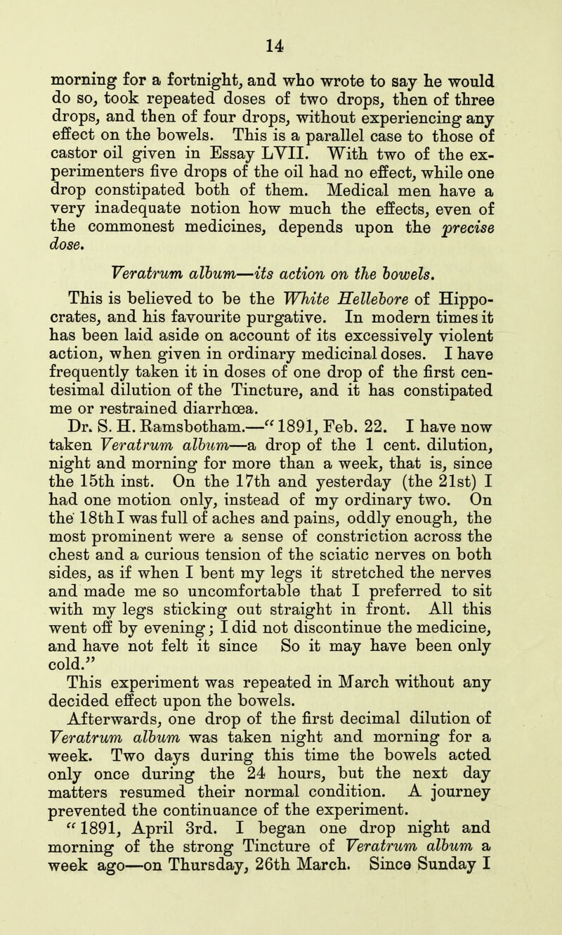 morning for a fortnight, and who wrote to say lie would do so, took repeated doses of two drops, then of three drops, and then of four drops, without experiencing any effect on the bowels. This is a parallel case to those of castor oil given in Essay LYII. With two of the ex- perimenters five drops of the oil had no effect, while one drop constipated both of them. Medical men have a very inadequate notion how much the effects, even of the commonest medicines, depends upon the precise dose, Veratrum album—its action on the bowels. This is believed to be the White Hellebore of Hippo- crates, and his favourite purgative. In modern times it has been laid aside on account of its excessively violent action, when given in ordinary medicinal doses. I have frequently taken it in doses of one drop of the first cen- tesimal dilution of the Tincture, and it has constipated me or restrained diarrhoea. Dr. S. H. Eamsbotham.—1891, Feb. 22. I have now taken Veratrum album—a drop of the 1 cent, dilution, night and morning for more than a week, that is, since the 15th inst. On the 17th and yesterday (the 21st) I had one motion only, instead of my ordinary two. On the 18th I was full of aches and pains, oddly enough, the most prominent were a sense of constriction across the chest and a curious tension of the sciatic nerves on both sides, as if when I bent my legs it stretched the nerves and made me so uncomfortable that I preferred to sit with my legs sticking out straight in front. All this went off by evening; I did not discontinue the medicine, and have not felt it since So it may have been only cold.^' This experiment was repeated in March without any decided effect upon the bowels. Afterwards, one drop of the first decimal dilution of Veratrum album was taken night and morning for a week. Two days during this time the bowels acted only once during the 24 hours, but the next day matters resumed their normal condition. A journey prevented the continuance of the experiment. 1891, April 3rd. I began one drop night and morning of the strong Tincture of Veratrum album a week ago—on Thursday, 26th March. Since Sunday I