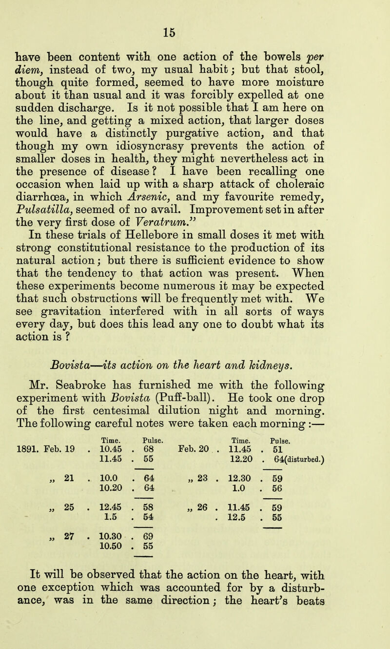 have been content witli one action of tlie bowels per dierrij instead of twOj my usual babit; but tbat stool, though quite formed, seemed to have more moisture about it than usual and it was forcibly expelled at one sudden discharge. Is it not possible that I am here on the line, and getting a mixed action, that larger doses would have a distinctly purgative action, and that though my own idiosyncrasy prevents the action of smaller doses in health, they might nevertheless act in the presence of disease ? I have been recalling one occasion when laid up with a sharp attack of choleraic diarrhoea, in which ArseniCj and my favourite remedy, Pulsatilla, seemed of no avail. Improvement set in after the very first dose of Veratrum.'^ In these trials of Hellebore in small doses it met with strong constitutional resistance to the production of its natural action; but there is sufficient evidence to show that the tendency to that action was present. When these experiments become numerous it may be expected that such obstructions will be frequently met with. We see gravitation interfered with in all sorts of ways every day, but does this lead any one to doubt what its action is ? Bovista—its action on the heart and kidneys. Mr. Seabroke has furnished me with the following experiment with Bovista (Pu:ff-ball). He took one drop of the first centesimal dilution night and morning. The following careful notes were taken each morning :— Time. Pulse. Time. Pulse. 1891. Feb. 19 . 10.45 . 68 Feb. 20 . 11.45 . 51 11.45 . 55 12.20 . 64(disturbed. „ 21 . 10.0 . 64 „ 23 . 12.30 . 59 10.20 . 64 1.0 . 56 „ 25 . 12.45 . 58 „ 26 . 11.45 . 59 1.5 . 54 12.5 . 55 „ 27 . 10.30 . 69 10.50 . 55 It will be observed that the action on the heart, with one exception which was accounted for by a disturb- ance, was in the same direction; the heart's beats