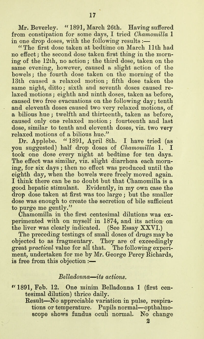 Mr. Beverley. 1891, March 26tli. Having suffered from constipation for some days, I tried Chamomilla 1 in one drop doses, witli the following results:— ^^The first dose taken at bedtime on March 11th had no effect; the second dose taken first thing in the morn- ing of the 12 th, no action; the third dose, taken on the same evening, however, caused a slight action of the bowels; the fourth dose taken on the morning of the 13th caused a relaxed motion; fifth dose taken the same night, ditto; sixth and seventh doses caused re- laxed motions; eighth and ninth doses, taken as before, caused two free evacuations on the following day; tenth and eleventh doses caused two very relaxed motions, of a bilious hue; twelfth and thirteenth, taken as before, caused only one relaxed motion; fourteenth and last dose, similar to tenth and eleventh doses, viz. two very relaxed motions of a bilious hue/^ Dr. Applebe. 1891, April 8th. I have tried (as you suggested) half drop doses of Chamomilla 1. I took one dose every night at bedtime for ten days. The effect was similar, viz. slight diarrhoea each morn- ing, for six days; then no effect was produced until the eighth day, when the bowels were freely moved again. I think there can be no doubt but that Chamomilla is a good hepatic stimulant. Evidently, in my own case the drop dose taken at first was too large ; but the smaller dose was enough to create the secretion of bile sufl&cient to purge me gently.^^ Chamomilla in the first centesimal dilutions was ex- perimented with on myself in 1874, and its action on the liver was clearly indicated. (See Essay XXYI.) The preceding testings of small doses of drugs may be objected to as fragmentary. They are of exceedingly great practical value for all that. The following experi- ment, undertaken for me by Mr. Greorge Percy Eichards, is free from this objection :— Belladonna—its actions. '^1891, Feb. 12. One minim Belladonna 1 (first cen- tesimal dilution) thrice daily. Kesult—No appreciable variation in pulse, respira- tions or temperature. Pupils normal—opthalmo- Bcope shows fundus oculi normal. No change 2