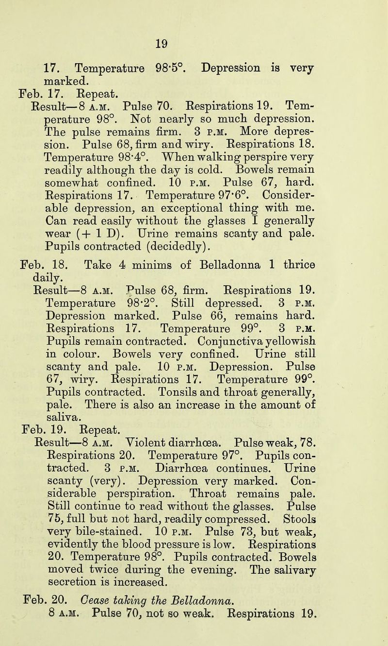 17. Temperature 98'5°. Depression is very marked. Feb. 17. Kepeat. Eesnlt—8 A.M. Pulse 70. Eespirations 19. Tem- perature 98°. Not nearly so mucli depression. The pulse remains firm. 3 p.m. More depres- sion. Pulse 68, firm and wiry. Eespirations 18. Temperature 98*4°. Wlien walking perspire very readily although the day is cold. Bowels remain somewhat confined. 10 p.m. Pulse 67, hard. Eespirations 17. Temperature 97*6°. Consider- able depression, an exceptional thing with me. Can read easily without the glasses I generally wear (+ 1 D). Urine remains scanty and pale. Pupils contracted (decidedly). Feb. 18. Take 4 minims of Belladonna 1 thrice daily. Eesult—8 A.M. ^Pulse 68, firm. Eespirations 19. Temperature 98*2°. Still depressed. 3 p.m. Depression marked. Pulse 66, remains hard. Eespirations 17. Temperature 99°. 3 p.m. Pupils remain contracted. Conjunctiva yellowish in colour. Bowels very confined. Urine still scanty and pale. 10 p.m. Depression. Pulse 67, wiry. Eespirations 17. Temperature 99°. Pupils contracted. Tonsils and throat generally, pale. There is also an increase in the amount of saliva. Feb. 19. Eepeat. Eesult—8 a.m. Violent diarrhoea. Pulse weak, 78. Eespirations 20. Temperature 97°. Pupils con- tracted. 3 P.M. Diarrhoea continues. Urine scanty (very). Depression very marked. Con- siderable perspiration. Throat remains pale. Still continue to read without the glasses. Pulse 75, full but not hard, readily compressed. Stools very bile-stained. 10 p.m. Pulse 73, but weak, evidently the blood pressure is low. Eespirations 20. Temperature 98°. Pupils contracted. Bowels moved twice during the evening. The salivary secretion is increased. Feb. 20. Cease tahing the Belladonna. 8 A.M. Pulse 70, not so weak. Eespirations 19.
