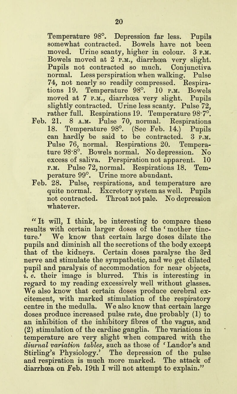 Temperature 98°. Depression far less. Pupils somewhat contracted. Bowels have not been moved. Urine scanty^ higher in colour. 3 p.m. Bowels moved at 2 p.m., diarrhoea very slight. Pupils not contracted so much. Conjunctiva normal. Less perspiration when walking. Pulse 74_, not nearly so readily compressed. Respira- tions 19. Temperature 98°. 10 p.m. Bowels moved at 7 p.m., diarrhoea very slight. Pupils slightly contracted. Urine less scanty. Pulse 72, rather full. Respirations 19. Temperature 98*7°. Feb. 21. 8 A.M. Pulse 70, normal. Respirations 18. Temperature 98°. (See Feb. 14.) Pupils can hardly be said to be contracted. 3 p.m. Pulse 76, normal. Respirations 20. Tempera- ture 98'8°. Bowels normal. No depression. No excess of saliva. Perspiration not apparent. 10 p.m. Pulse 72, normal. Respirations 18. Tem- perature 99°. Urine more abundant. Feb. 28. Pulse, respirations, and temperature are quite normal. Excretory system as well. Pupils not contracted. Throat not pale. No depression whatever. It will, I think, be interesting to compare these results with certain larger doses of the ^ mother tinc- ture/ We know that certain large doses dilate the pupils and diminish all the secretions of the body except that of the kidneys. Certain doses paralyse the 3rd nerve and stimulate the sympathetic, and we get dilated pupil and paralysis of accommodation for near objects, i. e. their image is blurred. This is interesting in regard to my reading excessively well without glasses. We also know that certain doses produce cerebral ex- citement, with marked stimulation of the respiratory centre in the medulla. We also know that certain large doses produce increased pulse rate, due probably (1) to an inhibition of the inhibitory fibres of the vagus, and (2) stimulation of the cardiac ganglia. The variations in temperature are very slight when compared with the diurnal variation tahles, such as those of ^ Lander's and Stirling's Physiology.' The depression of the pulse and respiration is much more marked. The attack of diarrhoea on Feb. 19th I will not attempt to explain.