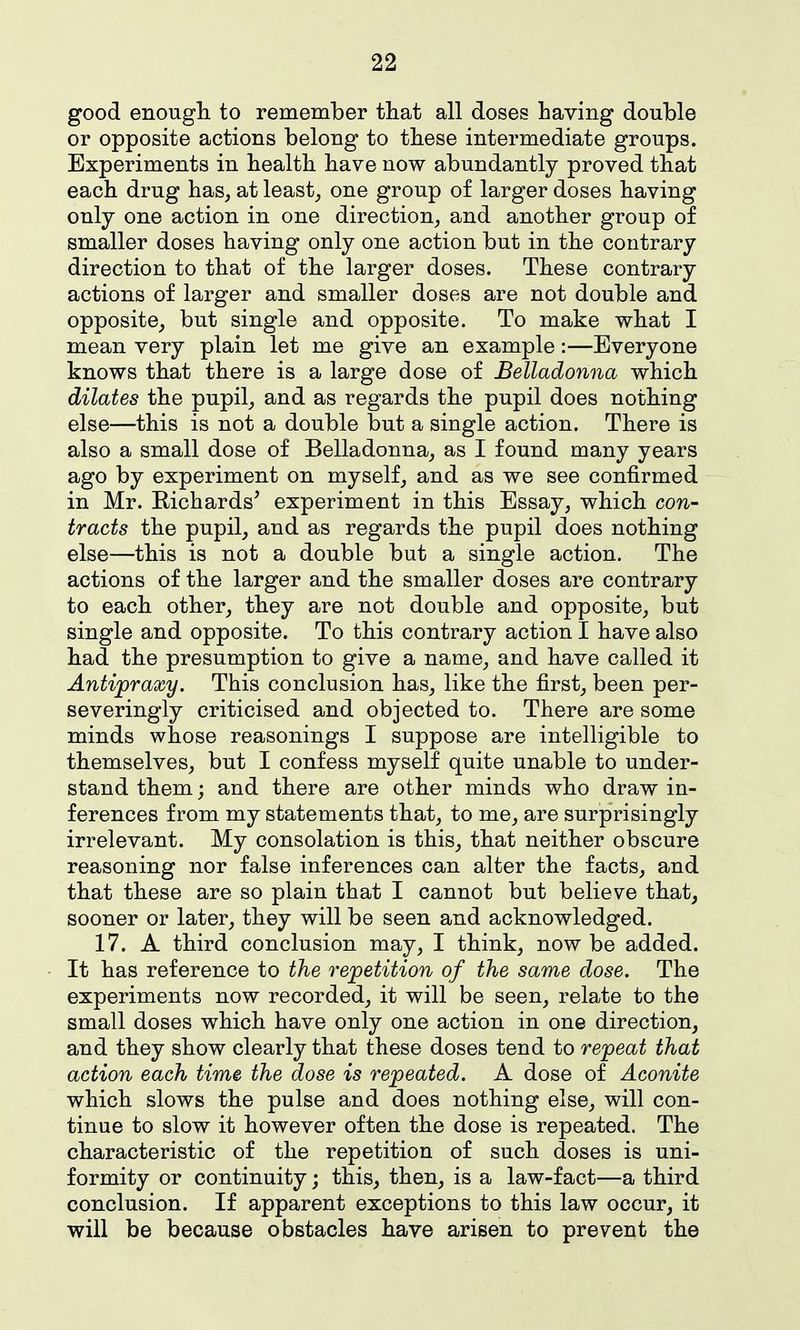 good enougli to remember that all doses having double or opposite actions belong to these intermediate groups. Experiments in health have now abundantly proved that each drug has, at least_, one group of larger doses having only one action in one direction, and another group of smaller doses having only one action but in the contrary direction to that of the larger doses. These contrary actions of larger and smaller doses are not double and opposite, but single and opposite. To make what I mean very plain let me give an example:—Everyone knows that there is a large dose of Belladonna which dilates the pupil, and as regards the pupil does nothing else—this is not a double but a single action. There is also a small dose of Belladonna, as I found many years ago by experiment on myself, and as we see confirmed in Mr. Richards' experiment in this Essay, which con- tracts the pupil, and as regards the pupil does nothing else—this is not a double but a single action. The actions of the larger and the smaller doses are contrary to each other, they are not double and opposite, but single and opposite. To this contrary action I have also had the presumption to give a name, and have called it Antijpraxy. This conclusion has, like the first, been per- se veringly criticised and objected to. There are some minds whose reasonings I suppose are intelligible to themselves, but I confess myself quite unable to under- stand them; and there are other minds who draw in- ferences from my statements that, to me, are surprisingly irrelevant. My consolation is this, that neither obscure reasoning nor false inferences can alter the facts, and that these are so plain that I cannot but believe that, sooner or later, they will be seen and acknowledged. 17. A third conclusion may, I think, now be added. It has reference to the repetition of the same dose. The experiments now recorded, it will be seen, relate to the small doses which have only one action in one direction, and they show clearly that these doses tend to repeat that action each time the dose is repeated. A dose of Aconite which slows the pulse and does nothing else, will con- tinue to slow it however often the dose is repeated. The characteristic of the repetition of such doses is uni- formity or continuity; this, then, is a law-fact—a third conclusion. If apparent exceptions to this law occur, it will be because obstacles have arisen to prevent the