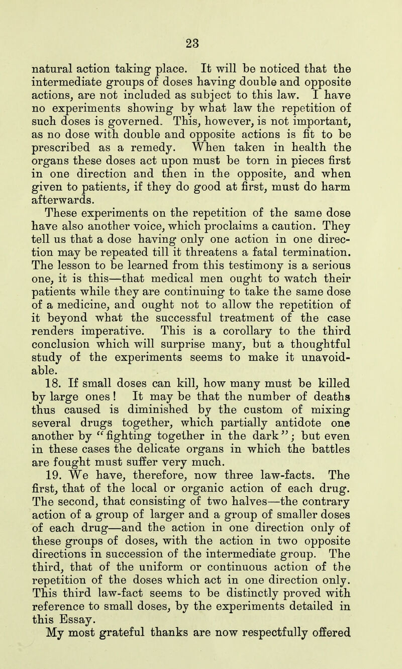 natural action taking place. It will be noticed that the intermediate groups of doses having double and opposite actions, are not included as subject to this law. I have no experiments showing by what law the repetition of sucb doses is governed. This_, however, is not important, as no dose with double and opposite actions is fit to be prescribed as a remedy. When taken in health the organs these doses act upon must be torn in pieces first in one direction and then in the opposite, and when given to patients, if they do good at first, must do harm afterwards. These experiments on the repetition of the same dose have also another voice, which proclaims a caution. They tell us that a dose having only one action in one direc- tion may be repeated till it threatens a fatal termination. The lesson to be learned from this testimony is a serious one, it is this—that medical men ought to watch their patients while they are continuing to take the same dose of a medicine, and ought not to allow the repetition of it beyond what the successful treatment of the case renders imperative. This is a corollary to the third conclusion which will surprise many, but a thoughtful study of the experiments seems to make it unavoid- able. 18. If small doses can kill, how many must be killed by large ones! It may be that the number of deaths thus caused is diminished by the custom of mixing several drugs together, which partially antidote one another by '^fighting together in the dark^^ j but even in these cases the delicate organs in which the battles are fought must suffer very much. 19. We have, therefore, now three law-facts. The first, that of the local or organic action of each drug. The second, that consisting of two halves—the contrary action of a group of larger and a group of smaller doses of each drug—and the action in one direction only of these groups of doses, with the action in two opposite directions in succession of the intermediate group. The third, that of the uniform or continuous action of the repetition of the doses which act in one direction only. This third law-fact seems to be distinctly proved with reference to small doses, by the experiments detailed in this Essay. My most grateful thanks are now respectfully offered