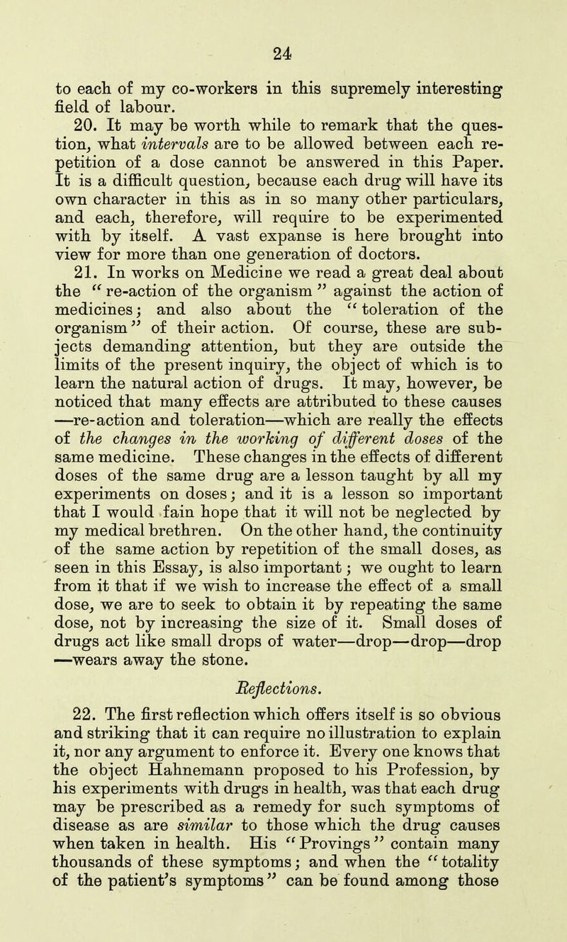 to eacli of my co-workers in this supremely interesting field of labour. 20. It may be worth while to remark that the ques- tion, what intervals are to be allowed between each re- petition of a dose cannot be answered in this Paper. It is a difficult question, because each drug will have its own character in this as in so many other particulars, and each, therefore, will require to be experimented with by itself. A vast expanse is here brought into view for more than one generation of doctors. 21. In works on Medicine we read a great deal about the re-action of the organism against the action of medicines; and also about the toleration of the organism of their action. Of course, these are sub- jects demanding attention, but they are outside the limits of the present inquiry, the object of which is to learn the natural action of drugs. It may, however, be noticed that many effects are attributed to these causes —re-action and toleration—which are really the effects of the changes in the working of different doses of the same medicine. These changes in the effects of different doses of the same drug are a lesson taught by all my experiments on doses; and it is a lesson so important that I would fain hope that it will not be neglected by my medical brethren. On the other hand, the continuity of the same action by repetition of the small doses, as seen in this Essay, is also important; we ought to learn from it that if we wish to increase the effect of a small dose, we are to seek to obtain it by repeating the same dose, not by increasing the size of it. Small doses of drugs act like small drops of water—drop—drop—drop —wears away the stone. Eeflections. 22. The first reflection which offers itself is so obvious and striking that it can require no illustration to explain it, nor any argument to enforce it. Every one knows that the object Hahnemann proposed to his Profession, by his experiments with drugs in health, was that each drug may be prescribed as a remedy for such symptoms of disease as are similar to those which the drug causes when taken in health. His ^' Provings contain many thousands of these symptoms; and when the totality of the patient's symptoms can be found among those