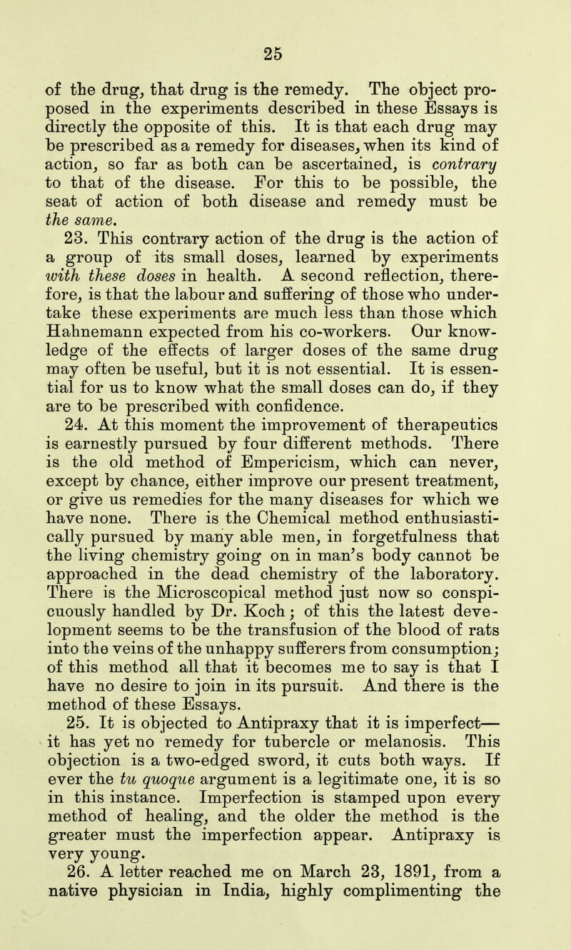of the drug^ that drug is the remedy. The object pro- posed in the experiments described in these Essays is directly the opposite of this. It is that each drug may be prescribed as a remedy for diseases^ when its kind of action^ so far as both can be ascertained, is contrary to that of the disease. For this to be possible,, the seat of action of both disease and remedy must be the same. 23. This contrary action of the drug is the action of a group of its small doses, learned by experiments with these doses in health. A second reflection, there- fore, is that the labour and suffering of those who under- take these experiments are much less than those which Hahnemann expected from his co-workers. Our know- ledge of the effects of larger doses of the same drug may often be useful, but it is not essential. It is essen- tial for us to know what the small doses can do, if they are to be prescribed with confidence. 24. At this moment the improvement of therapeutics is earnestly pursued by four different methods. There is the old method of Empericism, which can never, except by chance, either improve our present treatment, or give us remedies for the many diseases for which we have none. There is the Chemical method enthusiasti- cally pursued by many able men, in forgetfulness that the living chemistry going on in man's body cannot be approached in the dead chemistry of the laboratory. There is the Microscopical method just now so conspi- cuously handled by Dr. Koch; of this the latest deve- lopment seems to be the transfusion of the blood of rats into the veins of the unhappy sufferers from consumption; of this method all that it becomes me to say is that I have no desire to join in its pursuit. And there is the method of these Essays. 25. It is objected to Antipraxy that it is imperfect— it has yet no remedy for tubercle or melanosis. This objection is a two-edged sword, it cuts both ways. If ever the tu quoque argument is a legitimate one, it is so in this instance. Imperfection is stamped upon every method of healing, and the older the method is the greater must the imperfection appear. Antipraxy is very young. 26. A letter reached me on March 23, 1891, from a native physician in India, highly complimenting the