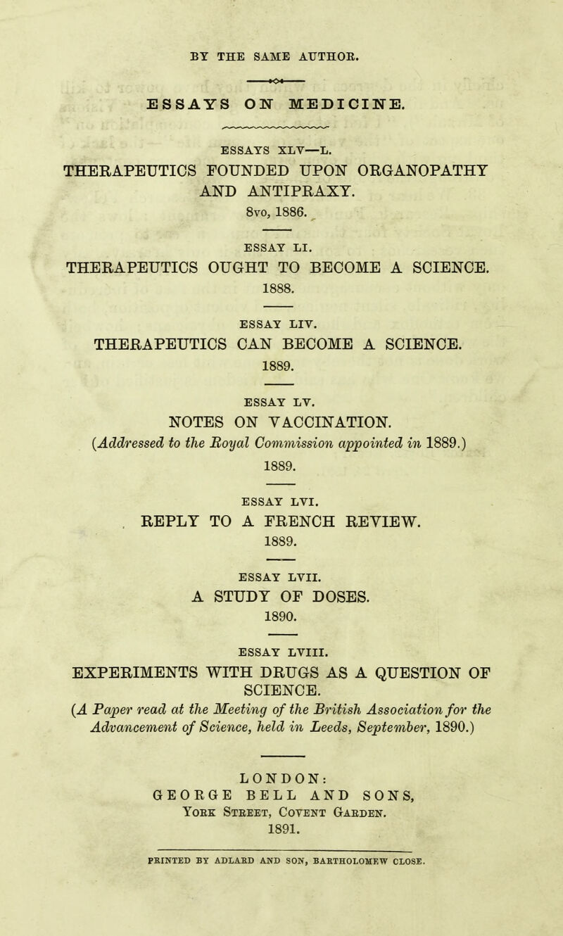 BY THE SAME AUTHOE. ESSAYS ON MEDICINE. ESSAYS XLV—L. THERAPEUTICS FOUNDED UPON ORGANOPATHT AND ANTIPRAXT. 8vo, 1886. ESSAY LI. THERAPEUTICS OUGHT TO BECOME A SCIENCE. 1888. ESSAY LIV. THERAPEUTICS CAN BECOME A SCIENCE. 1889. ESSAY LV. NOTES ON YACCINATION. {Addressed to the Boyal Commission appointed in 1889.) 1889. ESSAY LVI. . REPLY TO A FRENCH REVIEW. 1889. ESSAY LVII. A STUDY OF DOSES. 1890. ESSAY LVIII. EXPERIMENTS WITH DRUGS AS A QUESTION OF SCIENCE. {A Paper read at the Meeting of the British Association for the Advancement of Science, held in Leeds, September, 1890.) LONDON: GEOKGE BELL AND SONS, YoEK Steeet, Covent Gaeden. 1891. PKINTED BY ADLABD AND SON, BAETHOLOMEW CLOSE.
