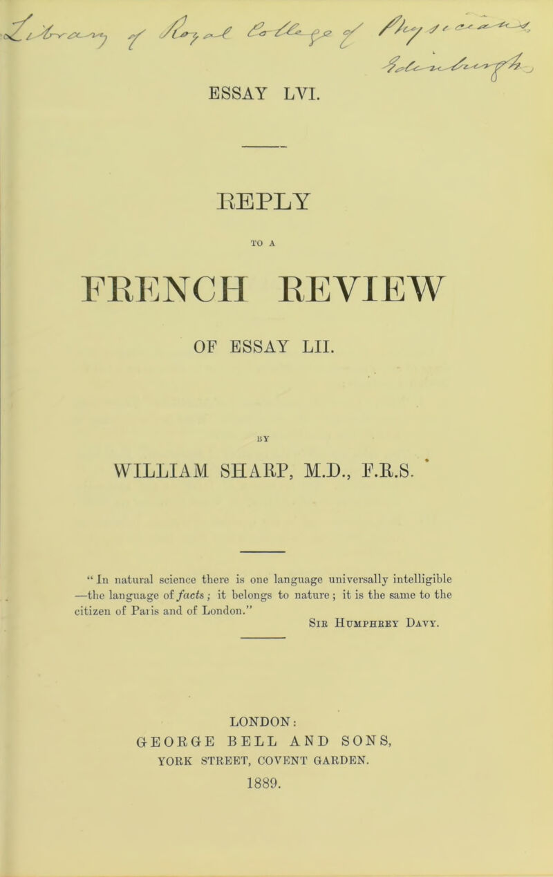 s^ <?/ ESSAY LYI. EEPLY TO A FRENCH REVIEW OF ESSAY LII. WILLIAM SHARP, M.D., P.R.S. ' “ In natural science there is one language universally intelligible —the language of facts; it belongs to nature ; it is the same to the citizen of Paris and of London.” Sir Humphrey Davy. LONDON: GEORGE BELL AND SONS, YORK STREET, COVENT GARDEN. 1889.