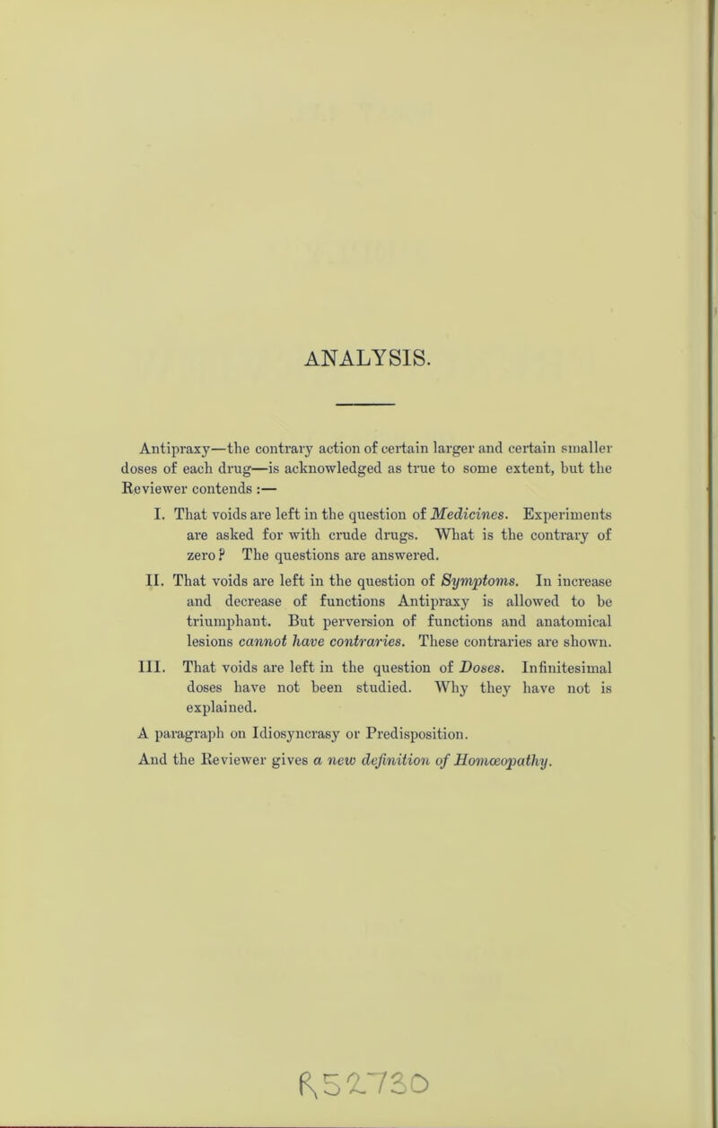 ANALYSIS. Antipraxy—the contrary action of certain larger and certain smaller doses of each drug—is acknowledged as true to some extent, but the Reviewer contends :— I. That voids are left in the question of Medicines. Experiments are asked for with crude drugs. What is the contrary of zero ? The questions are answered. II. That voids are left in the question of Symptoms. In increase and decrease of functions Antipraxy is allowed to he triumphant. But perversion of functions and anatomical lesions cannot have contraries. These contraries are shown. III. That voids are left in the question of Doses. Infinitesimal doses have not been studied. Why they have not is explained. A paragraph on Idiosyncrasy or Predisposition. And the Reviewer gives a new definition of Homoeopathy. 8,52.730
