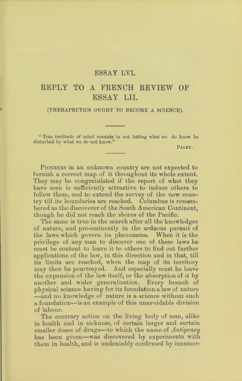 ESSAY LVI. REPLY TO A FRENCH REVIEW OF ESSAY LII. (THERAPEUTICS OUGHT TO BECOME A SCIENCE). “ True fortitude of mind consists in not letting wliat we disturbed by wliat we do not know.” do know be Paley. Pioneers in an unknown country are not expected to furnish a correct map of it throughout its whole extent. They may be congratulated if the report of what they have seen is sufficiently attractive to induce others to follow them, and to extend the survey of the new coun- try till its boundaries are reached. Columbus is remem- bered as the discoverer of the South American Continent, though he did not reach the shores of the Pacific. The same is true in the search after all the knowledges of nature, and pre-eminently in the arduous pursuit of the laws which govern its phenomena. When it is the privilege of any man to discover one of these laws he must be content to leave it to others to find out further applications of the law, in this direction and in that, till its limits are reached, when the map of its territory may then be pourtrayed. And especially must he leave the expansion of the law itself, or the absorption of it by another and wider generalization. Every branch of physical science having for its foundation a law of nature —and no knowledge of natui’e is a science without such a foundation—is an example of this unavoidable division of labour. The contrary action on the living body of man, alike in health and in sickness, of certain larger and certain smaller doses of drugs—to which the name of Antipraxy has been given—was discovered by experiments with them in health, and is undeniably confirmed by innumer-