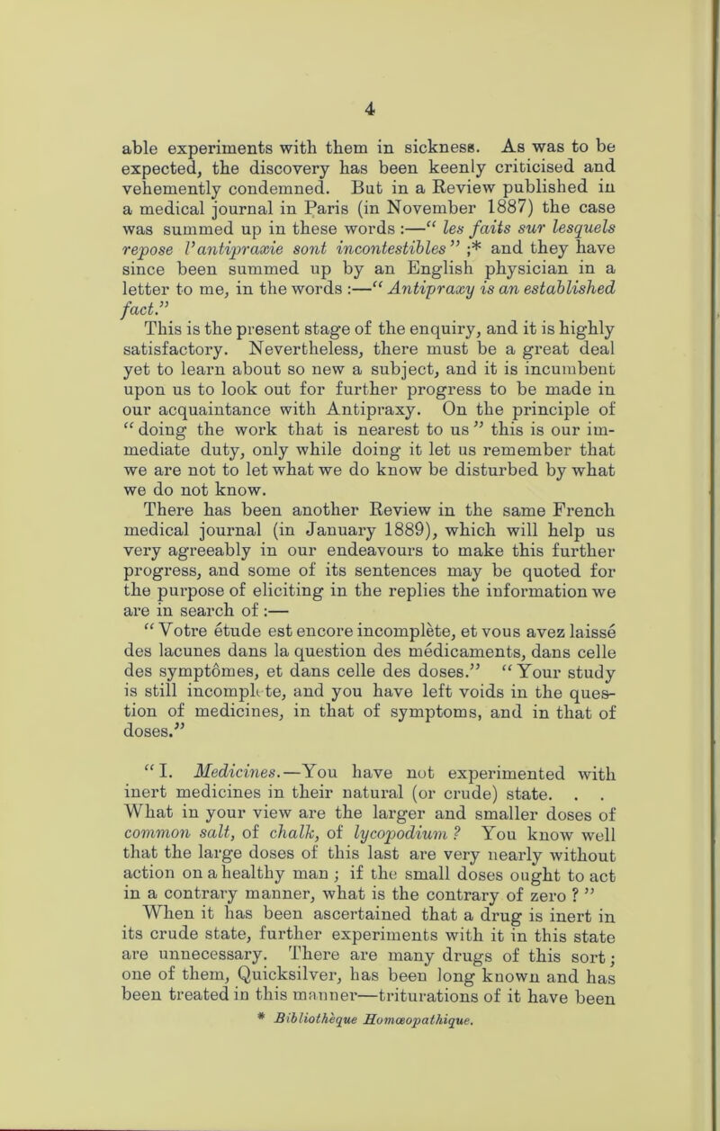 able experiments with them in sickness. As was to be expected, the discovery has been keenly criticised and vehemently condemned. But in a Review published in a medical journal in Paris (in November 1887) the case was summed up in these words :—“ les fails sur lesquels repose V antipraxie sont incontestibles ” ;* and they have since been summed up by an English physician in a letter to me, in the words :—“ Antiyraxy is an established fact.3’ This is the present stage of the enquiry, and it is highly satisfactory. Nevertheless, there must be a great deal yet to learn about so new a subject, and it is incumbent upon us to look out for further progress to be made in our acquaintance with Antipraxy. On the principle of “ doing the work that is nearest to us ” this is our im- mediate duty, only while doing it let us remember that we are not to let what we do know be disturbed by what we do not know. There has been another Review in the same French medical journal (in January 1889), which will help us very agreeably in our endeavours to make this further progress, and some of its sentences may be quoted for the purpose of eliciting in the replies the information we are in search of :— “ Votre etude est encore incomplete, et vous avez laisse des lacunes dans la question des medicaments, dans celle des symptomes, et dans celle des doses.” “ Your study is still incomplete, and you have left voids in the ques- tion of medicines, in that of symptoms, and in that of doses.” “I. Medicines.—You have not experimented with inert medicines in their natural (or crude) state. . . What in your view are the larger and smaller doses of common salt, of chalk, of lycopodium ? You know well that the large doses of this last are very nearly without action on a healthy man ; if the small doses ought to act in a contrary manner, what is the contrary of zero ? ” When it has been ascertained that a drug is inert in its crude state, further experiments with it in this state are unnecessary. There are many drugs of this sort; one of them, Quicksilver, has been long known and has been treated in this manner—triturations of it have been # Bibliotheque Homceopathique.