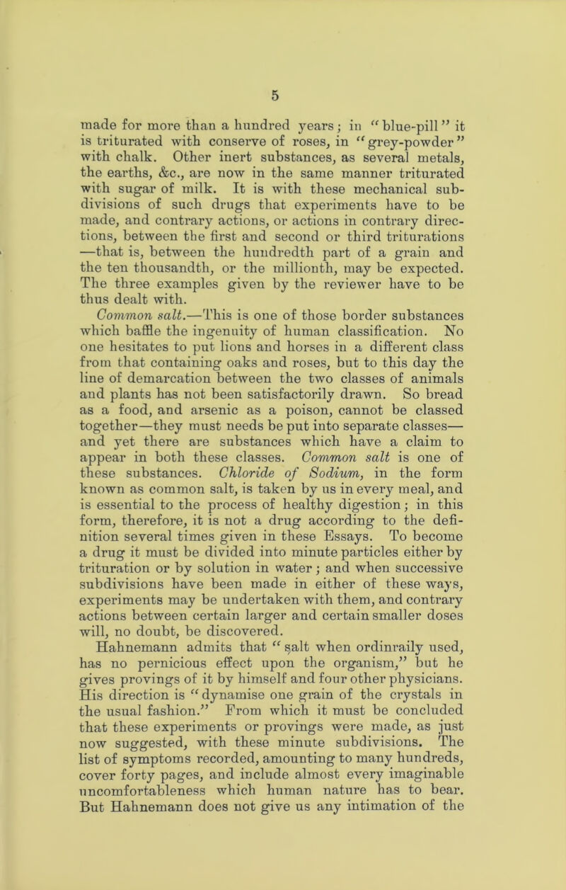 made for more than a hundred years ; in “ blue-pill ” it is triturated with conserve of roses, in “ grey-powder ” with chalk. Other inert substances, as several metals, the earths, &c., are now in the same manner triturated with sugar of milk. It is with these mechanical sub- divisions of such drugs that experiments have to be made, and contrary actions, or actions in contrary direc- tions, between the first and second or third triturations —that is, between the hundredth part of a grain and the ten thousandth, or the millionth, may be expected. The three examples given by the reviewer have to be thus dealt with. Common salt.—This is one of those border substances which baffle the ingenuity of human classification. No one hesitates to put lions and horses in a different class from that containing oaks and roses, but to this day the line of demarcation between the two classes of animals and plants has not been satisfactorily drawn. So bread as a food, and arsenic as a poison, cannot be classed together—they must needs be put into separate classes— and yet there are substances which have a claim to appear in both these classes. Common salt is one of these substances. Chloride of Sodium, in the form known as common salt, is taken by us in every meal, and is essential to the process of healthy digestion; in this form, therefore, it is not a drug according to the defi- nition several times given in these Essays. To become a drug it must be divided into minute particles either by trituration or by solution in water; and when successive subdivisions have been made in either of these ways, experiments may be undertaken with them, and contrary actions between certain larger and certain smaller doses will, no doubt, be discovered. Hahnemann admits that “ salt when ordinraily used, has no pernicious effect upon the organism,” but he gives provings of it by himself and four other physicians. His direction is “ dynamise one grain of the crystals in the usual fashion.” From which it must be concluded that these experiments or provings were made, as just now suggested, with these minute subdivisions. The list of symptoms recorded, amounting to many hundreds, cover forty pages, and include almost every imaginable uncomfortableness which human nature has to bear. But Hahnemann does not give us any intimation of the