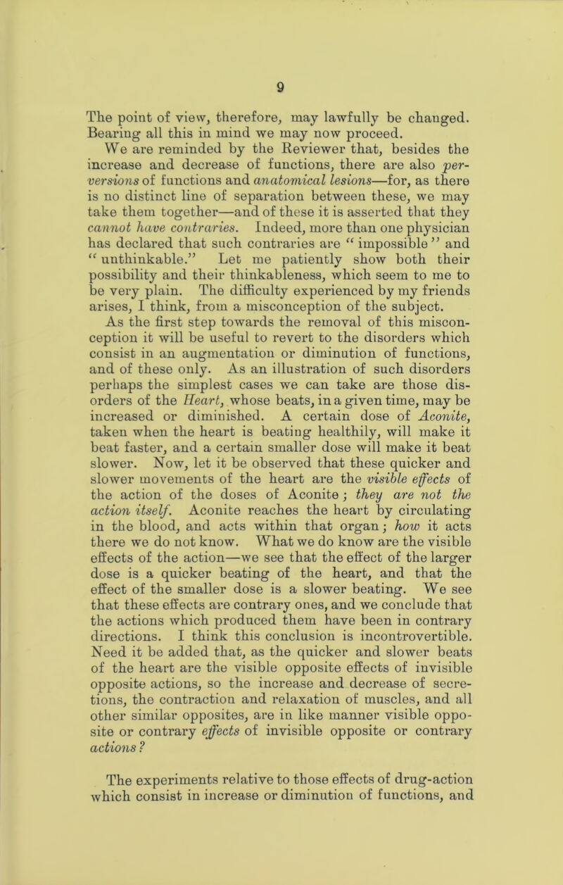 The point of view, therefore, may lawfully be changed. Bearing all this in mind we may now proceed. We are reminded by the Reviewer that, besides the increase and decrease of functions, there are also 'per- versions of functions and anatomical lesions—for, as there is no distinct line of separation between these, we may take them together—and of these it is asserted that they cannot have contraries. Indeed, more than one physician has declared that such contraries are “ impossible” and “ unthinkable.” Let me patiently show both their possibility and their thinkableness, which seem to me to be very plain. The difficulty experienced by my friends arises, I think, from a misconception of the subject. As the first step towards the removal of this miscon- ception it will be useful to revert to the disorders which consist in an augmentation or diminution of functions, and of these only. As an illustration of such disorders perhaps the simplest cases we can take are those dis- orders of the Heart, whose beats, in a given time, may be increased or diminished. A certain dose of Aconite, taken when the heart is beating healthily, will make it beat faster, and a certain smaller dose will make it beat slower. Now, let it be observed that these quicker and slower movements of the heart are the visible effects of the action of the doses of Aconite ; they are not the action itself. Aconite reaches the heart by circulating in the blood, and acts within that organ; how it acts there we do not know. What we do know are the visible effects of the action—we see that the effect of the larger dose is a quicker beating of the heart, and that the effect of the smaller dose is a slower beating. We see that these effects are contrary ones, and we conclude that the actions which produced them have been in contrary directions. I think this conclusion is incontrovertible. Need it be added that, as the quicker and slower beats of the heart are the visible opposite effects of invisible opposite actions, so the increase and decrease of secre- tions, the contraction and relaxation of muscles, and all other similar opposites, are in like manner visible oppo- site or contrary effects of invisible opposite or contrary actions ? The experiments relative to those effects of drug-action which consist in increase or diminution of functions, and