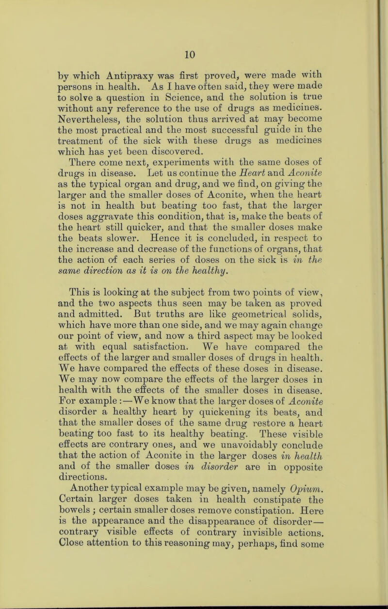 by which Antipraxy was first proved, were made with persons in health. As I have often said, they were made to solve a question in Science, and the solution is true without any reference to the use of drugs as medicines. Nevertheless, the solution thus arrived at may become the most practical and the most successful guide in the treatment of the sick with these drugs as medicines which has yet been discovered. There come next, experiments with the same doses of drugs in disease. Let us continue the Heart and Aconite as the typical oi’gan and drug, and we find, on giving the larger and the smaller doses of Aconite, when the heart is not in health but beating too fast, that the larger doses aggravate this condition, that is, make the beats of the heart still quicker, and that the smaller doses make the beats slower. Hence it is concluded, in respect to the increase and decrease of the functions of organs, that the action of each series of doses on the sick is in the same direction as it is on the healthy. This is looking at the subject from two points of view, and the two aspects thus seen may be taken as proved and admitted. But truths are like geometrical solids, which have more than one side, and we may again change our point of view, and now a third aspect may be looked at with equal satisfaction. We have compared the effects of the larger and smaller doses of drugs in health. We have compared the effects of these doses in disease. We may now compare the effects of the larger doses in health with the effects of the smaller doses in disease. For example :—We know that the larger doses of Aconite disorder a healthy heart by quickening its beats, and that the smaller doses of the same drug restore a heart beating too fast to its healthy beating. These visible effects are contrary ones, and we unavoidably conclude that the action of Aconite in the larger doses in health and of the smaller doses in disorder are in opposite directions. Another typical example may be given, namely Opium. Certain larger doses taken in health constipate the bowels ; certain smaller doses remove constipation. Here is the appearance and the disappearance of disorder— contrary visible effects of contrary invisible actions. Close attention to this reasoning may, perhaps, find some