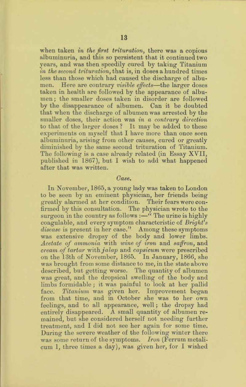 when taken in the first trituration, there was a copious albuminuria, and this so persistent that it continued two years, and was then speedily cured by taking Titanium in the second trituration, that is, in doses a hundred times less than those which had caused the discharge of albu- men. Here are contrary visible effects—the larger doses taken in health are followed by the appearance of albu- men; the smaller doses taken in disorder are followed by the disappearance of albumen. Can it be doubted that when the discharge of albumen was arrested by the smaller doses, their action was in a contrary direction to that of the larger doses ? It may be added to these experiments on myself that I have more than once seen albuminuria, arising from other causes, cui’ed or greatly diminished by the same second trituration of Titanium. The following is a case already related (in Essay XVII, published in 1867), but I wish to add what happened after that was written. Case. In November, 1865, a young lady was taken to London to be seen by an eminent physician, her friends being greatly alarmed at her condition. Their fears were con- firmed by this consultation. The physician wrote to the surgeon in the country as follows :—“ The urine is highly coagulable, and every symptom characteristic of Bright’s disease is present in her case.” Among these symptoms was extensive dropsy of the body and lower limbs. Acetate of ammonia with wine of iron and saffron, and cream of tartar with jalap and capsicum were prescribed on the 13th of November, 1865. In January, 1866, she was brought from some distance to me, in the state above described, but getting worse. The quantity of albumen was great, and the dropsical swelling of the body and limbs formidable ; it was painful to look at her pallid face. Titanium was given her. Improvement began from that time, and in October she was to her own feelings, and to all appearance, well; the dropsy had entirely disappeared. A small quantity of albumen re- mained, but she considered herself not needing further treatment, and I did not see her again for some time. During the severe weather of the following winter there was some return of the symptoms. Iron (Ferrum metali- cum 1, three times a day), was given her, for I wished