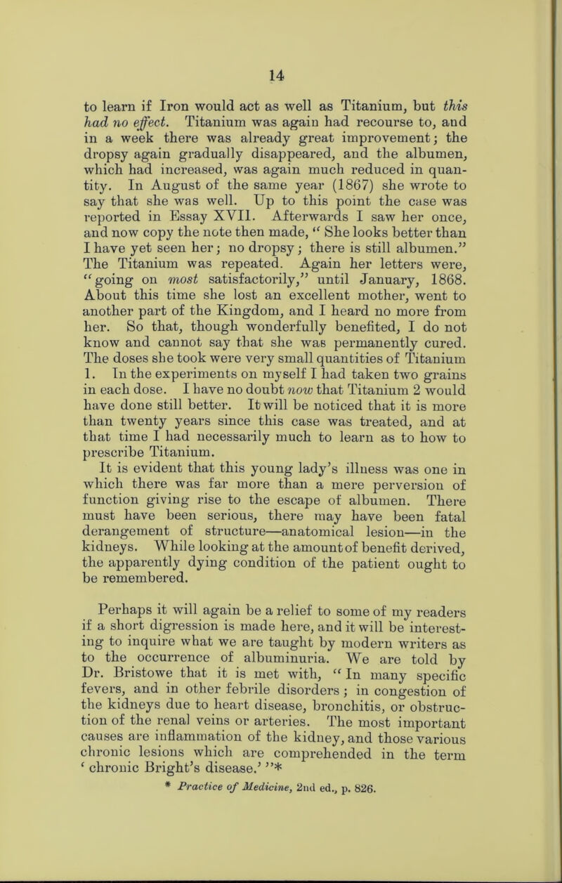 to learn if Iron would act as well as Titanium, but this had no effect. Titanium was again had recourse to, and in a week there was already great improvement; the dropsy again gradually disappeared, and the albumen, which had increased, was again much reduced in quan- tity. In August of the same year (1867) she wrote to say that she was well. Up to this point the case was reported in Essay XVII. Afterwards I saw her once, and now copy the note then made, “ She looks better than I have yet seen her; no dropsy; there is still albumen.” The Titanium was repeated. Again her letters were, “going on most satisfactorily,” until January, 1868. About this time she lost an excellent mother, went to another part of the Kingdom, and I heard no more from her. So that, though wonderfully benefited, I do not know and cannot say that she was permanently cured. The doses she took were very small quantities of Titanium 1. In the experiments on myself I had taken two grains in each dose. I have no doubt now that Titanium 2 would have done still better. It will be noticed that it is more than twenty years since this case was treated, and at that time I had necessarily much to learn as to how to prescribe Titanium. It is evident that this young lady’s illness was one in which there was far more than a mere perversion of function giving rise to the escape of albumen. There must have been serious, there may have been fatal derangement of structure—anatomical lesion—in the kidneys. While looking at the amount of benefit derived, the apparently dying condition of the patient ought to be remembered. Perhaps it will again be a relief to some of my readers if a short digression is made here, and it will be interest- ing to inquire what we are taught by modern writers as to the occurrence of albuminuria. We are told by Dr. Bristowe that it is met with, “ In many specific fevers, and in other febrile disorders ; in congestion of the kidneys due to heart disease, bronchitis, or obstruc- tion of the renal veins or arteries. The most important causes are inflammation of the kidney, and those various chronic lesions which are comprehended in the term e chronic Bright’s disease.’ ”* # Practice of Medicine, 2nd ed., p. 826.