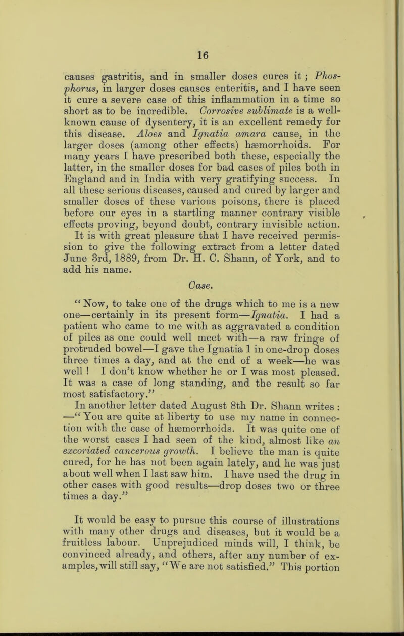 causes gastritis, and in smaller doses cures it; Phos- phorus, in larger doses causes enteritis, and I have seen it cure a severe case of this inflammation in a time so short as to be incredible. Corrosive sublimate is a well- known cause of dysentery, it is an excellent remedy for this disease. Aloes and Ignatia amara cause, in the larger doses (among other effects) hasmorrhoids. For many years I have prescribed both these, especially the latter, in the smaller doses for bad cases of piles both in England and in India with very gratifying success. In all these serious diseases, caused and cured by larger and smaller doses of these vai'ious poisons, there is placed before our eyes iu a startling manner contrary visible effects proving, beyond doubt, contrary invisible action. It is with great pleasure that I have received permis- sion to give the following extract from a letter dated June 3rd, 1889, from Dr. H. C. Shann, of York, and to add his name. Case. “ Now, to take one of the drugs which to me is a new one—certainly in its present form—Ignatia. I had a patient who came to me with as aggravated a condition of piles as one could well meet with—a raw fringe of protruded bowel—I gave the Ignatia 1 in one-drop doses three times a day, and at the end of a week—he was well ! I don’t know whether he or I was most pleased. It was a case of long standing, and the result so far most satisfactory.” In another letter dated August 8th Dr. Shann writes : —“ You are quite at liberty to use my name in connec- tion with the case of hsemorrhoids. It was quite one of the worst cases I had seen of the kind, almost like an excoriated cancerous growth. I believe the man is quite cured, for he has not been again lately, and he was just about well when I last saw him. I have used the drug in other cases with good results—drop doses two or three times a day.” It would be easy to pursue this course of illustrations with many other drugs and diseases, but it would be a fruitless labour. Unprejudiced minds will, I think, be convinced already, and others, after any number of ex- amples, will still say, “We are not satisfied.” This portion