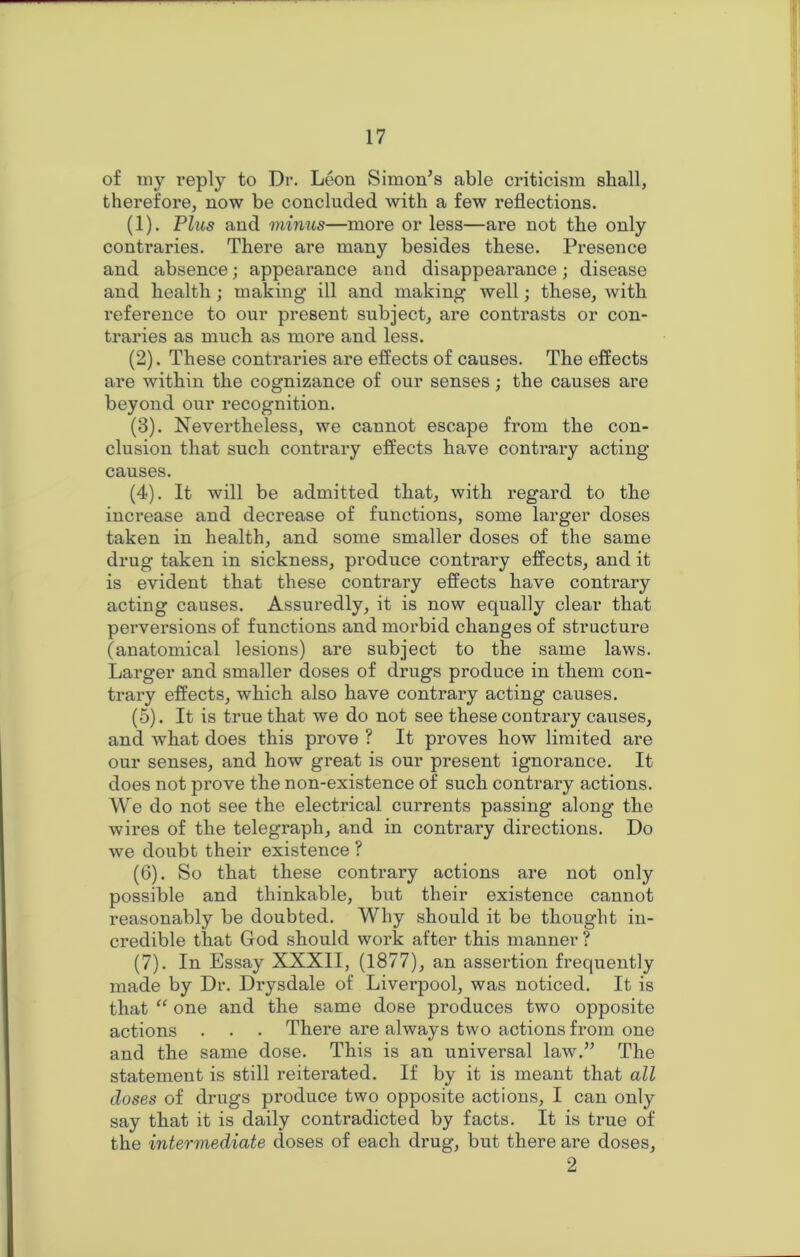 of my l’eply to Dr. Leon Simon’s able criticism shall, therefore, now be concluded with a few reflections. (1) . Plus and minus—more or less—are not the only contraries. There are many besides these. Presence and absence; appearance and disappearance; disease and health; making ill and making well; these, with reference to our present subject, are contrasts or con- traries as much as more and less. (2) . These contraries are effects of causes. The effects are within the cognizance of our senses; the causes are beyond our recognition. (3) . Nevertheless, we cannot escape from the con- clusion that such contrary effects have contrary acting causes. (4) . It will be admitted that, with regard to the increase and decrease of functions, some larger doses taken in health, and some smaller doses of the same drug taken in sickness, produce contrary effects, and it is evident that these contrary effects have contrary acting causes. Assuredly, it is now equally clear that perversions of functions and morbid changes of structure (anatomical lesions) are subject to the same laws. Larger and smaller doses of drugs produce in them con- trary effects, which also have contrary acting causes. (5) . It is true that we do not see these contrary causes, and what does this prove ? It proves how limited are our senses, and how great is our present ignorance. It does not prove the non-existence of such contrary actions. We do not see the electrical currents passing along the wires of the telegraph, and in contrary directions. Do we doubt their existence ? (6) . So that these contrary actions are not only possible and thinkable, but their existence cannot reasonably be doubted. Why should it be thought in- credible that Grod should work after this manner ? (7) . In Essay XXXII, (1877), an assertion frequently made by Dr. Drysdale of Liverpool, was noticed. It is that “ one and the same dose produces two opposite actions . . • There are always two actions from one and the same dose. This is an universal law.” The statement is still reiterated. If by it is meant that all doses of drugs produce two opposite actions, I can only say that it is daily contradicted by facts. It is true of the intermediate doses of each drug, but there are doses, 2