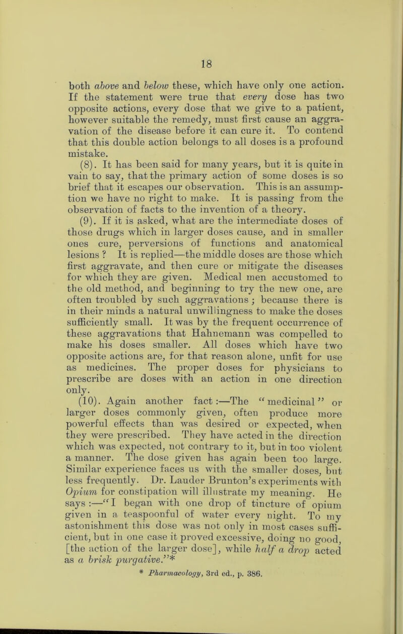both above and below these, which have only one action. If the statement were true that every dose has two opposite actions, every dose that we give to a patient, however suitable the remedy, must first cause an aggra- vation of the disease before it can cure it. To contend that this double action belongs to all doses is a profound mistake. (8) . It has been said for many years, but it is quite in vain to say, that the primary action of some doses is so brief that it escapes our observation. This is an assump- tion we have no right to make. It is passing from the observation of facts to the invention of a theory. (9) . If it is asked, what are the intermediate doses of those drugs which in larger doses cause, and in smaller ones cure, perversions of functions and anatomical lesions ? It is replied—the middle doses are those which first aggravate, and then cure or mitigate the diseases for which they are given. Medical men accustomed to the old method, and beginning to try the new one, are often troubled by such aggravations ; because there is in their minds a natural unwillingness to make the doses sufficiently small. It was by the frequent occurrence of these aggravations that Hahnemann was compelled to make his doses smaller. All doses which have two opposite actions are, for that reason alone, unfit for use as medicines. The proper doses for physicians to prescribe are doses with an action in one direction ordy. (10) . Again another fact:—The “ medicinal ” or larger doses commonly given, often produce more powerful effects than was desired or expected, when they were prescribed. They have acted in the direction which was expected, not contrary to it, but in too violent a manner. The dose given has again been too large. Similar experience faces us with the smaller doses, but less frequently. Dr. Lauder Brunton’s experiments with Opium, for constipation will illustrate my meaning. He says:—“I began with one drop of tincture of opium given in a teaspoonful of water every night. To my astonishment this dose was not only in most cases suffi- cient, but in one case it proved excessive, doing no good, [the action of the larger dose], while half a drop acted as a brisk purgative * Pharmacology, 3rd ed., p. 386.