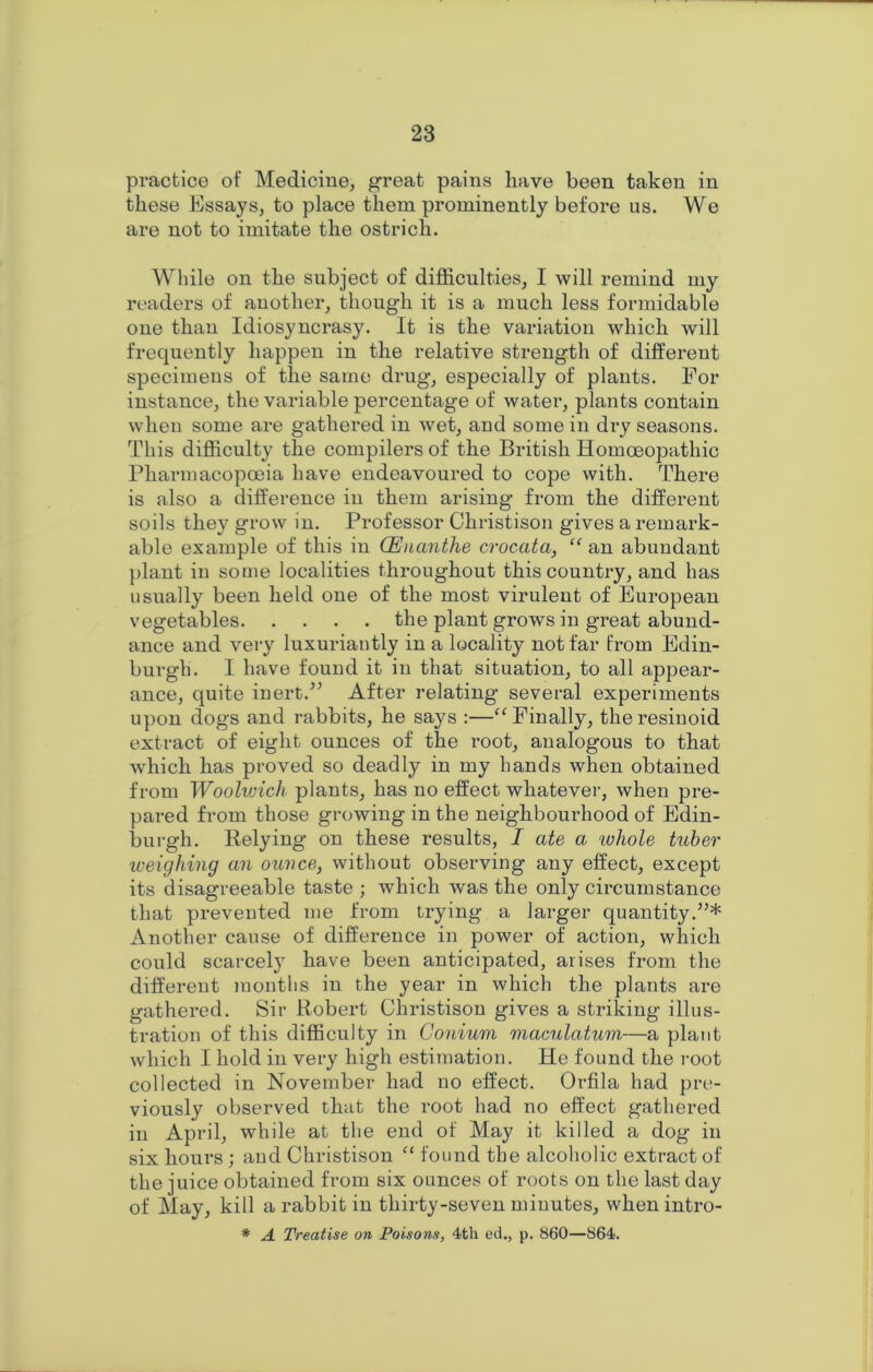practice of Medicine, great pains have been taken in these Essays, to place them prominently before us. We are not to imitate the ostrich. While on the subject of difficulties, I will remind my readers of another, though it is a much less formidable one than Idiosyncrasy. It is the variation which will frequently happen in the relative strength of different specimens of the same drug, especially of plants. For instance, the variable percentage of water, plants contain when some are gathered in wet, and some in dry seasons. This difficulty the compilers of the British Homoeopathic Pharmacopoeia have endeavoured to cope with. There is also a difference in them arising from the different soils they grow in. Professor Christison gives a remark- able example of this in CEnanthe crocata, “ an abundant plant in some localities throughout this country, and has usually been held one of the most virulent of European vegetables the plant grows in great abund- ance and very luxuriantly in a locality not far from Edin- burgh. I have found it in that situation, to all appear- ance, quite inert.” After relating several experiments upon dogs and rabbits, he says :—“Finally, theresinoid extract of eight ounces of the root, analogous to that which has proved so deadly in my hands when obtained from Woolwich plants, has no effect whatever, when pre- pared from those growing in the neighbourhood of Edin- burgh. Relying on these results, I ate a whole tuber weighing an ounce, without observing any effect, except its disagreeable taste ; which was the only circumstance that prevented me from trying a larger quantity.”* Another cause of difference in power of action, which could scarcely have been anticipated, arises from the different months in the year in which the plants are gathered. Sir Robert Christison gives a striking illus- tration of this difficulty in Conium macula,turn—a plant which I hold in very high estimation. He found the root collected in November had no effect. Orfila had pre- viously observed that the root had no effect gathered in April, while at the end of May it killed a dog in six hours; and Christison “ found the alcoholic extract of the juice obtained from six ounces of roots on the last day of May, kill a rabbit in thirty-seven minutes, when intro- # A Treatise on Poisons, 4th ed., p. 860—864.