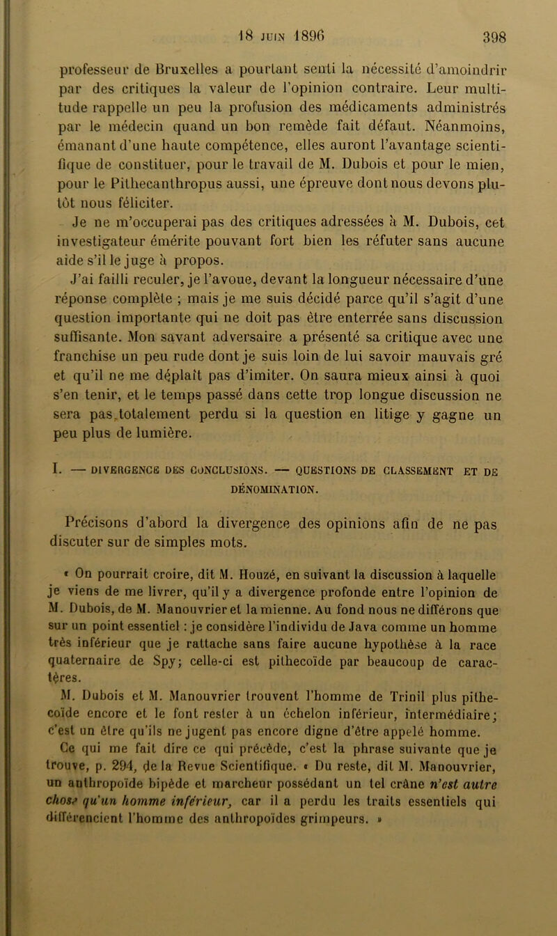 professeur de Bruxelles a pourtant senti la nécessité d’amoindrir par des critiques la valeur de l’opinion contraire. Leur multi- tude rappelle un peu la profusion des médicaments administrés par le médecin quand un bon remède fait défaut. Néanmoins, émanant d’une haute compétence, elles auront l’avantage scienti- fique de constituer, pour le travail de M. Dubois et pour le mien, pour le Pithecanthropus aussi, une épreuve dont nous devons plu- tôt nous féliciter. Je ne m’occuperai pas des critiques adressées à M. Dubois, cet investigateur émérite pouvant fort bien les réfuter sans aucune aide s’il le juge à propos. J’ai failli reculer, je l’avoue, devant la longueur nécessaire d’une réponse complète ; mais je me suis décidé parce qu’il s’agit d’une question importante qui ne doit pas être enterrée sans discussion suffisante. Mon savant adversaire a présenté sa critique avec une franchise un peu rude dont je suis loin de lui savoir mauvais gré et qu’il ne me déplaît pas d’imiter. On saura mieux ainsi à quoi s’en tenir, et le temps passé dans cette trop longue discussion ne sera pas,totalement perdu si la question en litige y gagne un peu plus de lumière. I. — DIVERGENCE DES CONCLUSIONS. — QUESTIONS DE CLASSEMENT ET DE DÉNOMINATION. Précisons d’abord la divergence des opinions afin de ne pas discuter sur de simples mots. * On pourrait croire, dit M. Houzé, en suivant la discussion à laquelle je viens de me livrer, qu’il y a divergence profonde entre l’opinion de M. Dubois, de M. Manouvrier et la mienne. Au fond nous ne différons que sur un point essentiel : je considère l’individu de Java comme un homme très inférieur que je rattache sans faire aucune hypothèse à la race quaternaire de Spy; celle-ci est pilhecoïde par beaucoup de carac- tères. M. Dubois et M. Manouvrier trouvent l’homme de Trinil plus pithe- coïde encore et le font rester à un échelon inférieur, Intermédiaire; c’est un être qu’ils ne jugent pas encore digne d’être appelé homme. Ce qui me fait dire ce qui précède, c’est la phrase suivante que je trouve, p. 294, delà Revue Scientifique. « Du reste, dit M. Manouvrier, un anthropoïde bipède et marcheur possédant un tel crâne n’est autre chose qu'un homme inférieur, car il a perdu les traits essentiels qui différencient l’homme des anthropoïdes grimpeurs. »