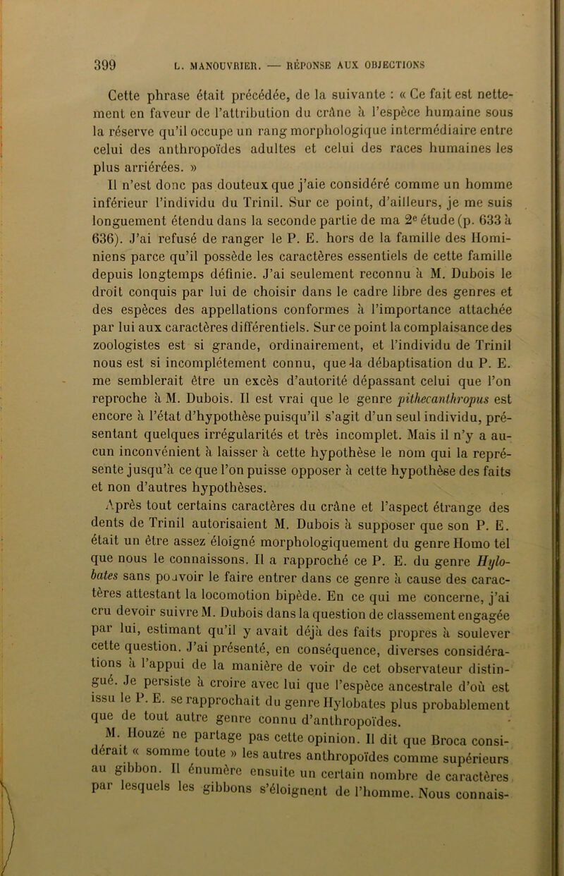 Cette phrase était précédée, de la suivante : «Ce fait est nette- ment en faveur de l’attribution du crâne à l’espèce humaine sous la réserve qu’il occupe un rang morphologique intermédiaire entre celui des anthropoïdes adultes et celui des races humaines les plus arriérées. » Il n’est donc pas douteux que j’aie considéré comme un homme inférieur l’individu du Trinil. Sur ce point, d’ailleurs, je me suis longuement étendu dans la seconde partie de ma 2e étude (p. 633 a 636). J’ai refusé de ranger le P. E. hors de la famille des Homi- niens parce qu’il possède les caractères essentiels de cette famille depuis longtemps définie. J’ai seulement reconnu à M. Dubois le droit conquis par lui de choisir dans le cadre libre des genres et des espèces des appellations conformes à l’importance attachée par lui aux caractères différentiels. Sur ce point la complaisance des zoologistes est si grande, ordinairement, et l’individu de Trinil nous est si incomplètement connu, queJa débaptisation du P. E. me semblerait être un excès d’autorité dépassant celui que l’on reproche à M. Dubois. Il est vrai que le genre pithecanthropus est encore à l’état d’hypothèse puisqu’il s’agit d’un seul individu, pré- sentant quelques irrégularités et très incomplet. Mais il n’y a au- cun inconvénient à laisser k cette hypothèse le nom qui la repré- sente jusqu’à ce que l’on puisse opposer k cette hypothèse des faits et non d’autres hypothèses. Après tout certains caractères du crâne et l’aspect étrange des dents de Trinil autorisaient M. Dubois k supposer que son P. E. était un être assez éloigné morphologiquement du genre Homo tel que nous le connaissons. Il a rapproché ce P. E. du genre Hijlo- bates sans poavoir le faire entrer dans ce genre k cause des carac- tères attestant la locomotion bipède. En ce qui me concerne, j’ai cru devoir suivre M. Dubois dans la question de classement engagée par lui, estimant qu’il y avait déjà des faits propres k soulever cette question. J’ai présenté, en conséquence, diverses considéra- tions k 1 appui de la manière de voir de cet observateur distin- gué. Je persiste k croire avec lui que l’espèce ancestrale d’où est issu le 1 . E. se iapprochait du genre Ilylobates plus probablement que de tout autre genre connu d’anthropoïdes. M. Ilouzé ne partage pas cette opinion. Il dit que Broca consi- dérait « somme toute » les autres anthropoïdes comme supérieurs au gibbon. Il énumère ensuite un certain nombre de caractères par lesquels les gibbons s’éloignent de l’homme. Nous connais-