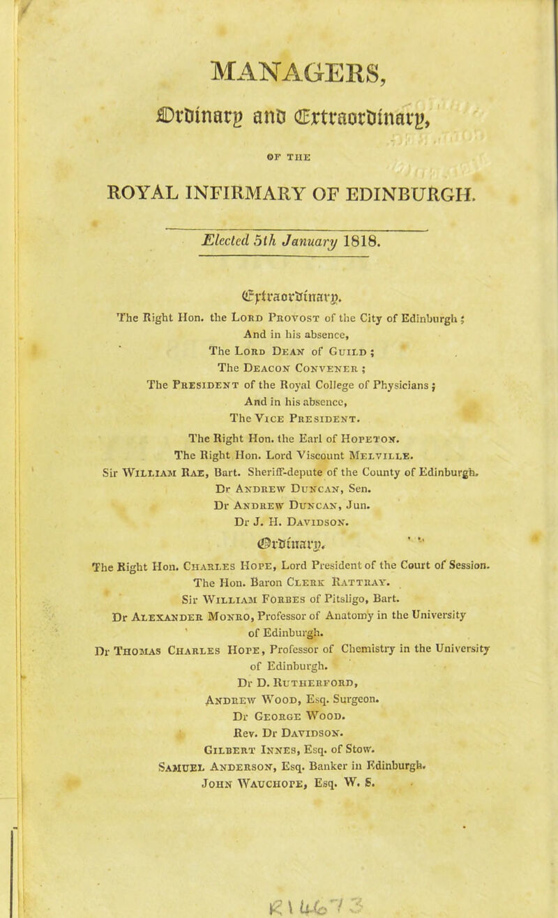 MANAGERS, ffirWnarg ano ffirtraortJinarj), OF THE ROYAL INFIRMARY OF EDINBURGH. Elected 5lh January 1818. (fytraoriJtnarg. The Right Hon. the Lord Provost of the City of Edinburgh; And in his absence. The Lord Dean of Guild; The Deacon Convener ; The President of the Royal College of Physicians ; And in his absence, The Vice President. The Right Hon. the Earl of Hopeton. The Right Hon. Lord Viscount Melville. Sir William Rae, Bart. Sheriff-depute of the County of Edinburgh. Dr Andrew Duncan, Sen. Dr Andrew Duncan, Jun. Dr J. H. Davidson. <©ii*tnari>. The Right Hon. Charles Hope, Lord President of the Court of Session. The Hon. Baron Clerk Rattray. Sir William Forbes of Pitsligo, Bart. Dr Alexander Monro, Professor of Anatomy in the University of Edinburgh. Dr Thomas Charles Hope, Professor of Chemistry in the University of Edinburgh. Dr D. Rutherford, Andrew Wood, Esq. Surgeon. Dr George Wood. Rev. Dr Davidson. Gilbert Innes, Esq. of Stow. Samuel Anderson, Esq. Banker in Edinburgh. John Wauchope, Esq. W. S. £ \ Wi 3