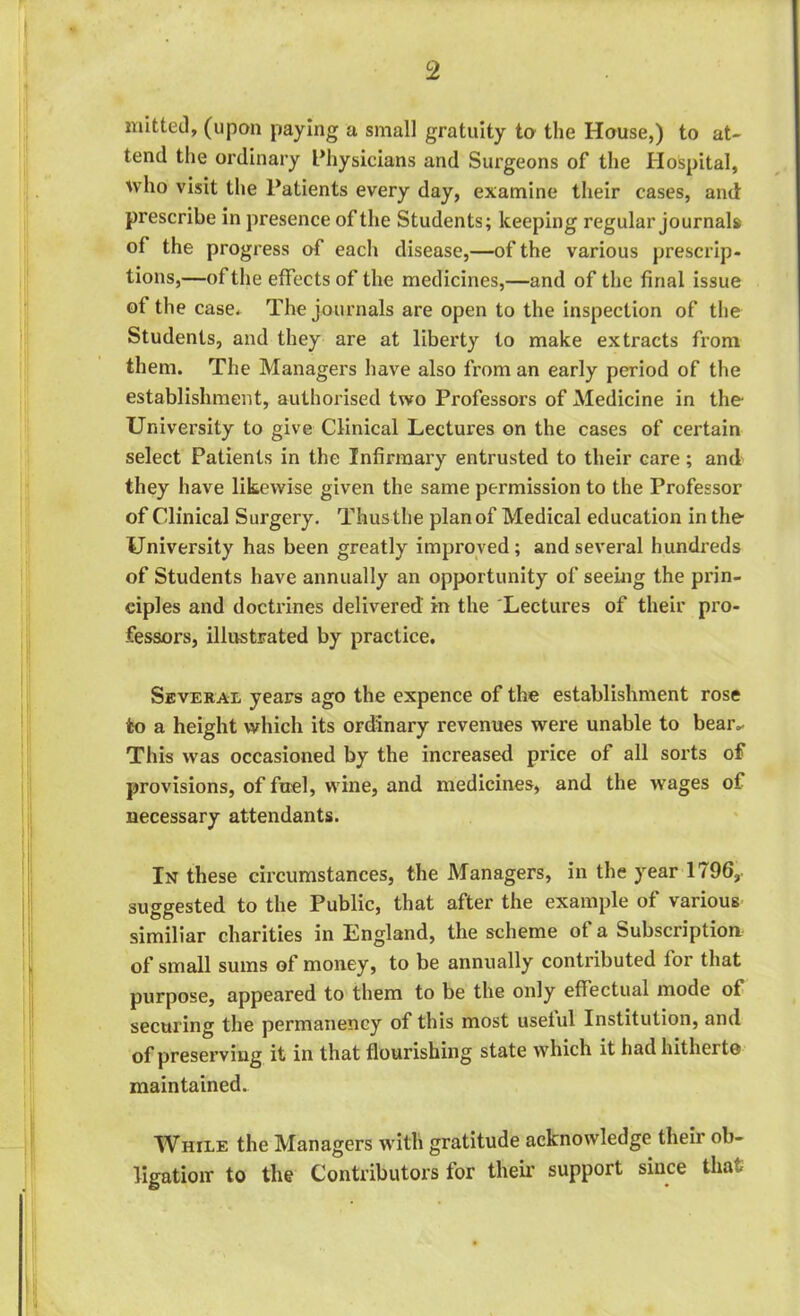 mitted, (upon paying a small gratuity to the House,) to at- tend the ordinary Physicians and Surgeons of the Hospital, who visit the Patients every day, examine their cases, and prescribe in presence of the Students; keeping regular journals of the progress of each disease,—of the various prescrip- tions,—of the effects of the medicines,—and of the final issue of the case* The journals are open to the inspection of the Students, and they are at liberty to make extracts from them. The Managers have also from an early period of the establishment, authorised two Professors of Medicine in the University to give Clinical Lectures on the cases of certain select Patients in the Infirmary entrusted to their care; and they have likewise given the same permission to the Professor of Clinical Surgery. Thus the plan of Medical education in the University has been greatly improved; and several hundreds of Students have annually an opportunity of seeing the prin- ciples and doctrines delivered' in the Lectures of their pro- fessors, illustrated by practice. Several years ago the expence of the establishment rose to a height which its ordinary revenues were unable to bear- This was occasioned by the increased price of all sorts of provisions, of fuel, wine, and medicines, and the wages of necessary attendants. In these circumstances, the Managers, in the year 1796,. suggested to the Public, that after the example of various similiar charities in England, the scheme of a Subscription of small sums of money, to be annually contributed for that purpose, appeared to them to be the only effectual mode of securing the permanency of this most useful Institution, and of preserving it in that flourishing state which it had hitherto maintained. While the Managers with gratitude acknowledge their ob- ligation- to the Contributors for their support since that