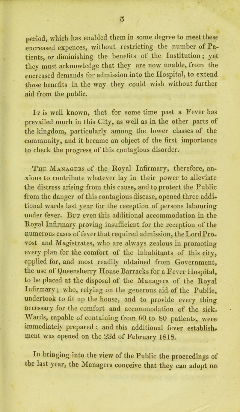 period, which has enabled them in some degree to meet these encreased expences, without restricting the number of Pa- tients, or diminishing the benefits of the Institution ; yet they must acknowledge that they are now unable, from the encreased demands for admission into the Hospital, to extend those benefits in the way they could wish without further aid from the public. It is well known, that for some time past a Fever has prevailed much in this City, as well as in the other parts of the kingdom, particularly among the lower classes of the community, and it became an object of the first importance to check the progress of this contagious disorder. The Managers of the Royal Infirmary, therefore, an- xious to contribute whatever lay in their power to alleviate the distress arising from this cause, and to protect the Public \ from the danger of this contagious disease, opened three addi- tional wards last year for the reception of persons labouring under fever. But even this additional accommodation in the Royal Infirmary proving insufficient for the reception of the numerous cases of fever that required admission, the Lord Pro- vost and Magistrates, who are always zealous in promoting every plan for the comfort of the inhabitants of this city, applied for, and most readily obtained from Government, the use of Queensberry House Barracks for a Fever Hospital, to be placed at the disposal of the Managers of the Royal Infirmary; who, relying on the generous aid of the Public, undertook to fit up the house, and to provide every thing necessary for the comfort and accommodation of the sick. Wards, capable of containing from fiO to 80 patients, were immediately prepared ; and this additional fever establish* ment was opened on the 23d of February 1818. In bringing into the view of the Public the proceedings of the last year, the Managers conceive that they can adopt no