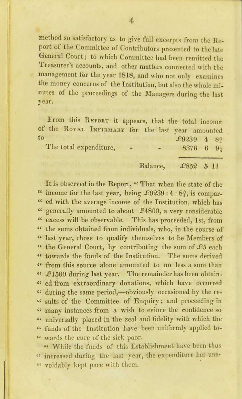 method so satisfactory as to give full excerpts from the Re- port of the Committee of Contributors presented to the late General Court; to which Committee had been remitted the Treasurers accounts, and other matters connected with the management lor the year 1S18, and who not only examines the money concerns of the Institution, but also the whole mi- nutes of ihe proceedings of the Managers during the last year. From this Report it appears, that the total income of the Royal Infirmary for the last year amounted t0 £9230 4 8f The total expenditure, - - 8376 6 9^ Balance, £852 5 11 It is observed in the Report, l: That when the state of the {t income for the last year, being <£*9239 : 4 : 8|, is compar- “ ed with the average income of the Institution, which has “ generally amounted to about £?4800, a very considerable “ excess will be observable. This has proceeded, 1st, from “ the sums obtained from individuals, who, in the course of “ last year, chose to qualify themselves to be Members of “ the General Court, by contributing the sum of £5 each “ towards the funds of the Institution. The sums derived “ from this source alone amounted to no less a sum than <( £1500 during last year. The remainder has been obtain- t( ed from extraordinary donations, which have occurred <e during the same period,—obviously occasioned by the re- “ suits of the Committee of Enquiry; and proceeding in many instances from a wish to evince the confidence so (e universally placed in the zeal and fidelity with which the “ funds of the Institution have been uniformly applied to- wards the cure of the sick poor. *< While the funds of this Establishment have been thus “ increased during the last year, the expenditure has una- “ void ably kept pace with them.