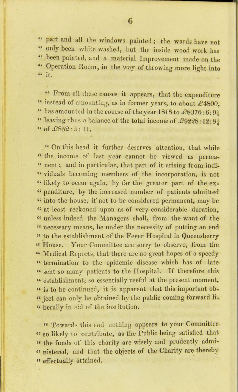 G “• part and all the windows painted; the wards have not only been whitewashed, but the inside wood work has li been painted, and a material improvement made on the “ Operation Room, in the way of throwing more light into “ it. “ From all these causes it appears, that the expenditure “ instead of amounting, as in former years, to about <P4S0f), “ has amounted in the course of the year 1818 to i?8376:6: t)L “ leaving thus a balance of the total income of £9228:12;8-J- “ of £862: 6: 11, $ <l On this head it further deserves attention, that while ** the income of last year cannot be viewed as perma- <{ nent; and in particular, that part of it arising from indi- viduals becoming members of the incorporation, is not Ci likely to occur again, by far the greater part of the ex- “ penditure, by the increased number of patients admitted “ into the house, if not to be considered permanent, may be “ at least reckoned upon as of very considerable duration, “ unless indeed the Managers shall, from the want of the <{ necessary means, be under the necessity of putting an end “ to the establishment of the Fever Hospital in Queensberry “ House. Your Committee are sorry to observe, from the “ Medical Reports, that there are no great hopes of a speedy termination to the epidemic disease which has of late “ sent so many patients to the Hospital. If therefore this “ establishment, so essentially useful at the present moment, “ is to be continued, it is apparent that this important ob- « ject can only be obtained by the public coming forward li-. “ berally in aid of the institution. “ Towards this end nothing appears to your Committee so likely to contribute, as the Public being satisfied that « the funds of this charity are wisely and prudently admi- <c nistered, and that the objects of the Charity are thereby « effectually attained.