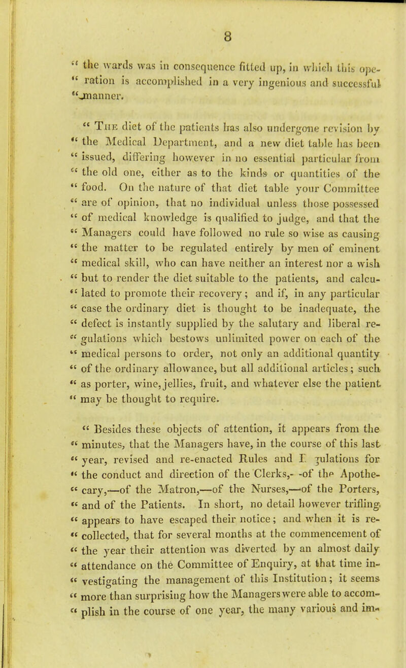 “ t,ie wards was in consequence fitted up, in which this ope- “ ration is accomplished in a very ingenious and successful “jnanner. “ The diet of the patients lias also undergone revision by “ the Medical Department, and a new diet table has been ‘c issued, differing however in no essential particular from u the old one, either as to the kinds or quantities of the “ food. On the nature of that diet table your Committee “ are of opinion, that no individual unless those possessed “ of medical knowledge is qualified to judge, and that the “ Managers could have followed no rule so wise as causing “ the matter to be regulated entirely by men of eminent “ medical skill, who can have neither an interest nor a wish “ but to render the diet suitable to the patients, and calcu- lated to promote their recovery; and if, in any particular f< case the ordinary diet is thought to be inadequate, the “ defect is instantly supplied by the salutary and liberal re- ce gulations which bestows unlimited power on each of the “ medical persons to order, not only an additional quantity “ of the ordinary allowance, but all additional articles; such “ as porter, wine, jellies, fruit, and whatever else the patient “ may be thought to require. “ Besides these objects of attention, it appears from the « minutes, that the Managers have, in the course of this last « year, revised and re-enacted Rules and I gulations for « the conduct and direction of the Clerks,- -of the Apothe- «e cary,—of the Matron,—of the Nurses,—>of the Porters, « and of the Patients. In short, no detail however trifling. “ appears to have escaped their notice; and when it is re- « collected, that for several months at the commencement of “ the year their attention was diverted by an almost daily « attendance on the Committee of Enquiry, at that time in- « vestigating the management of this Institution; it seems it more than surprising how the Managers were able to accom- « plish in the course of one year, the many various and im-