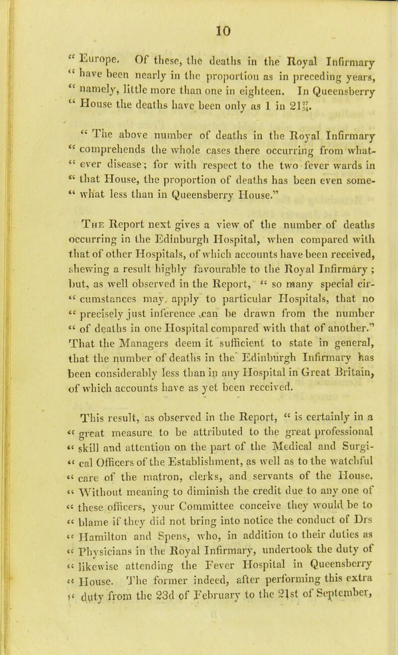 Europe. Of these, the deaths in the Royal Infirmary tc have been nearly in the proportion as in preceding years, “ namely, little more than one in eighteen. In Queensberry “ House the deaths have been only as 1 in 21m. “ The above number of deaths in the Royal Infirmary <£ comprehends the whole cases there occurring from what- “ ever disease; for with respect to the two fever wards in “ that House, the proportion of deaths has been even some- “ what less than in Queensberry House.” The Report next gives a view of the number of deaths occurring in the Edinburgh Hospital, when compared with that of other Hospitals, of which accounts have been received, shewing a result highly favourable to the Royal Infirmary ; but, as well observed in the Report, “ so many special cir- cc cumstances may, apply to particular Hospitals, that no “ precisely just inference man be drawn from the number “ of deaths in one Hospital compared with that of another.” That the Managers deem it sufficient to state in general, that the number of deaths in the Edinburgh Infirmary has been considerably less than in any Hospital in Great Britain, of which accounts have as yet been received. This result, as observed in the Report, “ is certainly in a << great measure to be attributed to the great professional “ skill and attention on the part of the Medical and Surgi- *t cai Officers of the Establishment, as well as to the watchful <« care of the matron, clerks, and servants of the House. “ Without meaning to diminish the credit due to any one ot « these officers, your Committee conceive they would be to <c blame if they did not bring into notice the conduct of Drs ‘c Hamilton and Spens, who, in addition to their duties as “ Physicians in the Royal Infirmary, undertook the duty of likewise attending the Fever Hospital in Queensberry <c House. The former indeed, after performing this extra duty from the 23d of February to the 21st of September,