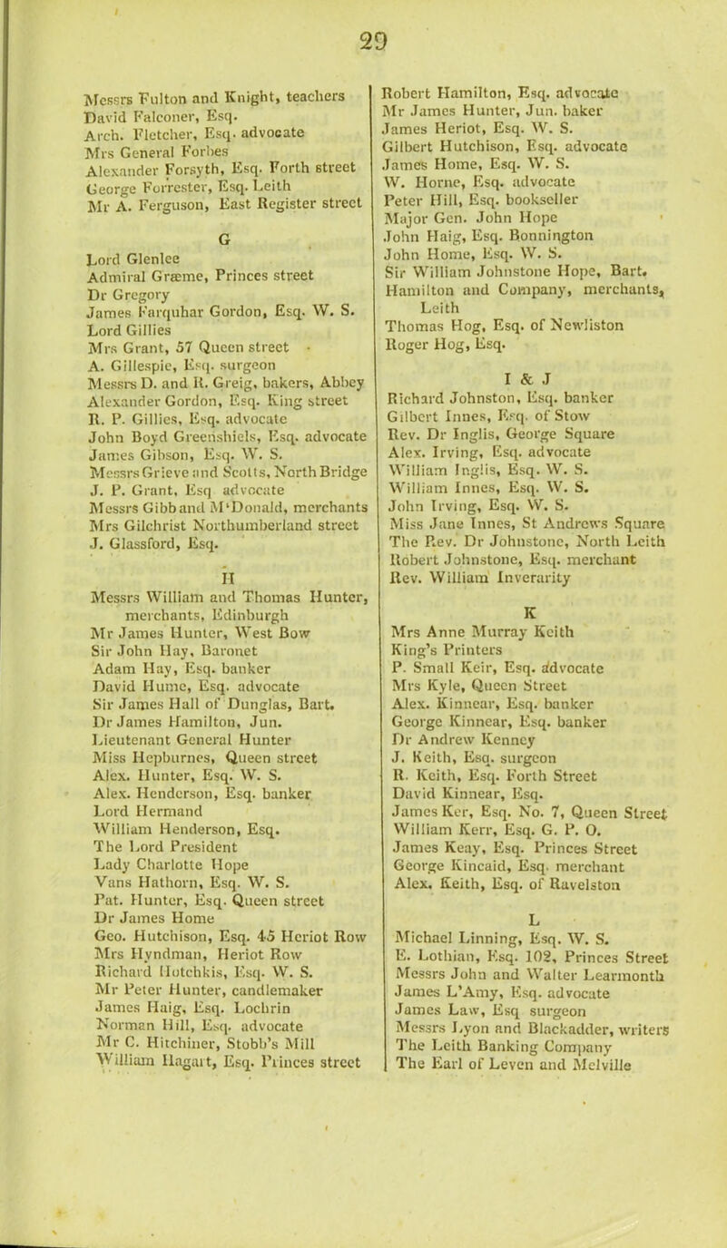 Messrs Fulton and Knight, teachers David Falconer, Esq. Arch. Fletcher, Esq. advocate Mrs General Forhes Alexander Forsyth, Esq. Forth street George Forrester, Esq. Leith Mr A. Ferguson, East Register street G Lord Glenlee Admiral Graeme, Princes street Dr Gregory James Karquhar Gordon, Esq. W. S. Lord Gillies Mrs Grant, 57 Queen street • A. Gillespie, Esq. surgeon Messrs D. and R. Greig, bakers, Abbey Alexander Gordon, Esq. King street R. P. Gillies, Esq. advocate John Boyd Gieerishiels, Esq. advocate James Gibson, Esq. \V. S. Messrs Grieve and Scotts, North Bridge J. P. Grant, Esq advocate Messrs Gibb and M'Donald, merchants Mrs Gilchrist Northumberland street .J. Glassford, Esq. H Messrs William and Thomas Hunter, merchants, Edinburgh Mr James Hunter, West Bow Sir John Hay, Baronet Adam Hay, Esq. banker David Hume, Esq. advocate Sir James Hall of Dunglas, Bart. Dr James Hamilton, Jun. Lieutenant General Hunter Miss Hepburnes, Queen street Alex. Hunter, Esq. W. S. Alex. Henderson, Esq. banker Lord Hermand William Henderson, Esq. The Lord President Lady Charlotte Hope Vans Hathorn, Esq. W. S. Pat. Hunter, Esq. Queen street Dr James Home Geo. Hutchison, Esq. 45 Hcriot Row Mrs Hvndman, Heriot Row Richard Hutchkis, Esq. W. S. Mr Peter Hunter, candlemaker James Haig, Esq. Lochrin Norman Hill, Esq. advocate Mr C. Hitchiner, Stobb’s Mill yf illiam Hagai t, Esq. Princes street Robert Hamilton, Esq. advocate Mr James Hunter, Jun. baker James Heriot, Esq. W. S. Gilbert Hutchison, Esq. advocate James Home, Esq. W. S. W. Horne, Esq. advocate Peter Hill, Esq. bookseller Major Gen. John Hope John Haig, Esq. Bonnington John Home, Esq. W. S. Sir William Johnstone Hope, Bart. Hamilton and Company, merchants, Leith Thomas Hog, Esq. of Newliston Roger Hog, Esq. I & J Richard Johnston, Esq. banker Gilbert Innes, Esq. of Stow Rev. Dr Inglis, George Square Alex. Irving, Esq. advocate William Inglis, Esq. W. S. William Innes, Esq. W. S. John Irving, Esq. W. S. Miss Jane Innes, St Andrews Square The Rev. Dr Johnstone, North Leith Robert Johnstone, Esq. merchant Rev. William Inverarity K Mrs Anne Murray Keith King’s Printers P. Small Keir, Esq. advocate Mrs Kyle, Queen Street Alex. Kinnear, Esq. banker George Kinnear, Esq. banker Dr Andrew Kenney J. Keith, Esq. surgeon R. Keith, Esq. Forth Street David Kinnear, Esq. James Ker, Esq. No. 7, Queen Street William Kerr, Esq. G. P. O. James Keay, Esq. Princes Street George Kincaid, Esq. merchant Alex. Keith, Esq. of Ravelston L Michael Linning, Esq. W. S. E. Lothian, Esq. 102, Princes Street Messrs John and Walter Learmont’a James L’Amy, Esq. advocate James Law, Esq surgeon Messrs Lyon and Blnckadder, writers The Leith Banking Company The Earl of Leven and Melville