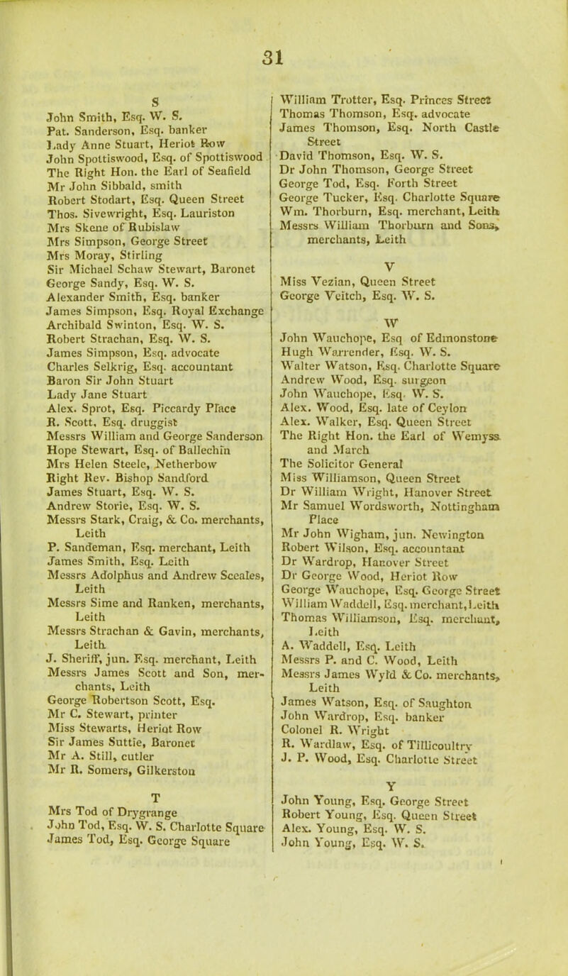 s John Smith, Esq. W. S. Pat. Sanderson, Esq. banker Lady Anne Stuart, Heriot How John Spottiswood, Esq. of Spottiswood The Right Hon. the Earl of Seafield Mr John Sibbald, smith Robert Stodart, Esq. Queen Street Thos. Sivewright, Esq. Lauriston Mrs Skene of Rubislaw Mrs Simpson, George Street Mrs Moray, Stirling Sir Michael Schaw Stewart, Baronet George Sandy, Esq. W. S. Alexander Smith, Esq. banker James Simpson, Esq. Royal Exchange Archibald Swinton, Esq. W. S. Robert Strachan, Esq. W. S. James Simpson, Esq. advocate Charles Selkrig, Esq. accountant Baron Sir John Stuart Lady Jane Stuart Alex. Sprot, Esq. Piccardy Place R. Scott, Esq. druggist Messrs William and George Sanderson Hope Stewart, Esq. of Ballechm Mrs Helen Steele, Netherbow Right Rev. Bishop Sandford James Stuart, Esq. W. S. Andrew Storie, Esq. W. S. Messrs Stark, Craig, & Co. merchants, Leith P. Sandeman, Esq. merchant, Leith James Smith, Esq. Leith Messrs Adolphus and Andrew Sccales, Leith Messrs Sime and Ranken, merchants, Leith Messrs Strachan & Gavin, merchants, Leith J. Sheriff, jun. Esq. merchant, Leith Messrs James Scott and Son, mer- chants, Leith George Robertson Scott, Esq. Mr C. Stewart, printer Miss Stewarts, Heriot Row Sir James Suttie, Baronet Mr A. Still, cutler Mr R. Somers, Gilkerston T Mrs Tod of Drygrange John Tod, Esq. W. S. Charlotte Square James Tod, Esq. George Square William Trotter, Esq. Princes Street Thomas Thomson, Esq. advocate James Thomson, Esq. North Castle Street David Thomson, Esq. W. S. Dr John Thomson, George Street George Tod, Esq. Forth Street George Tucker, Esq. Charlotte Square Wm. Thorburn, Esq. merchant, Leith Messrs William Thorburn and Sons, merchants, Leith V Miss Yezian, Queen Street George Witch, Esq. W. S. W John Wauchope, Esq of Edmonstone Hugh Warrender, Esq. W. S. Walter Watson, Esq. Charlotte Square Andrew Wood, Esq. surgeon John Wauchope, Esq. W. S. Alex. Wood, Esq. late of Ceylon Alex. Walker, Esq. Queen Street The Right Hon. the Earl of Wemyss. and March The Solicitor General Miss Williamson, Queen Street Dr William Wright, Hanover Street Mr Samuel Wordsworth, Nottingham Place Mr John Wigbam, jun. Newington Robert Wilson, Esq. accountant Dr Wardrop, Hanover Street Dr George Wood, Heriot Row George Wauchope, Esq. George Street William Waddell, Esq. merchant,Leith Thomas Williamson, Esq. merchant, Leith A. Waddell, Esq. Leith Messrs P. and C. Wood, Leith Messrs James Wytd & Co. merchants, Leith James Watson, Esq. of Saughton John Wardrop, Esq. banker Colonel R. Wright R. W ardlaw, Esq. of Tillicoultry J. P. Wood, Esq. Charlotte Street Y John Young, Esq. George Street Robert Young, Esq. Queen Street Alex. Young, Esq. W. S. John Young, Esq. W. S,