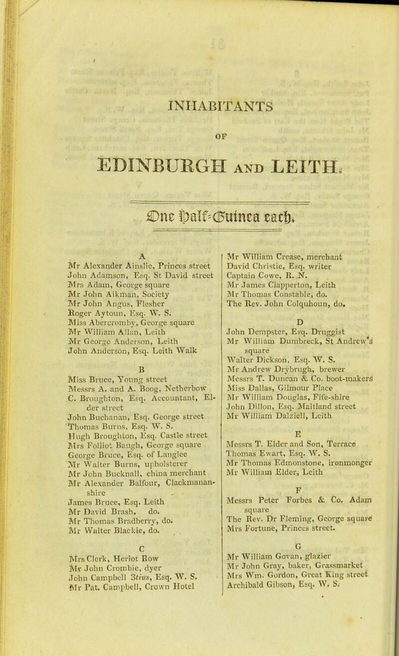 INHABITANTS OF EDINBURGH and LEITH, £>ne fj)al£<3umea cad)* A Mr Alexander Ainslie, Princes street John Adamson, Esq. St David street Mrs Adam, George square Mr John Aikmah, Society Mr John Angus, Flesher Itoger Aytoun, Esq. W. S. Miss Abercromby, George square Mr William Allan, Leith Mr George Anderson, Leith John Anderson, Esq. Leith Walk B Miss Bruce, Young street Messrs A. and A. Boog, Netherbow C. Broughton, Esq. Accountant, El- der street John Buchanan, Esq. George street Thomas Burns, Esq. W. S. Hugh Broughton, Esq. Castle street Mrs Foliiot Baugh, George square George Bruce, Esq- of Langlee Mr Walter Burns, upholsterer Mr John Bucknall, china merchant Mr Alexander Balfour, Clackmanan- shirc James Bruce, Esq. Leith Mr David Brash, do. Mr Thomas Bradberry, do. Mr Walter Blackie, do. C Mrs Clerk, Heriot Row Mr John Crombie, dyer John Campbell 3tius, Esq. W. S. Mr Pat. Campbell, Crown Hotel Mr William Crease, merchant David Christie, Esq. writer Captain Cowe, R. N. Mr James Clapperton, Leith Mr Thomas Constable, do. The Rev. John Colquhoun, do. D John Dempster, Esq. Druggist Mr William Dumbreck, St Andrew’s square Walter Dickson, Esq. W. S. Mr Andrew Drybrugh, brewer Messrs T. Duncan & Co. boot-makers Miss Dallas, Gilmour Place Mr William Douglas, Fife-shire John Dillon, Esq. Maitland street Mr William Dalziell, Leith E Messrs T. Elder and Son, Terrace Thomas Ewart, Esq. W. S. Mr Thomas Edmonstone, ironmonger Mr William Elder, Leith F Messrs Peter Forbes & Co. Adam square The Rev. Dr Fleming, George square Mrs Fortune, Princes street. G Mr William Govan, glazier Mr John Gray, baker, Grassmarket Mrs Wm. Gordon, Great King street Archibald Gibson* Esq. W. S.