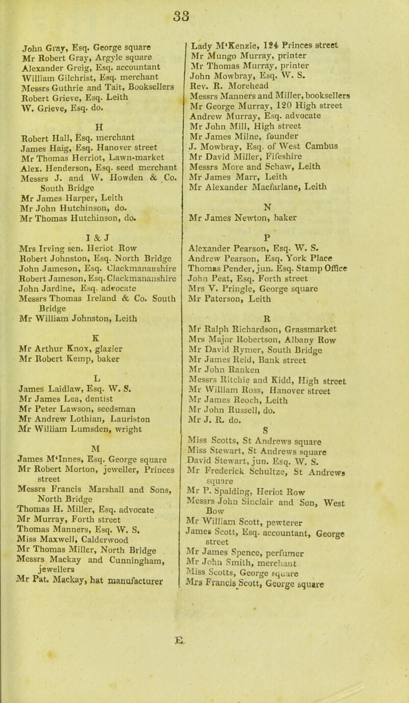 John Gray, Esq. George square Mr Robert Gray, Argyle square Alexander Greig, Esq. accountant William Gilchrist, Esq. merchant Messrs Guthrie and Tait, Booksellers Robert Grieve, Esq. Leith AV. Grieve, Esq. do. H Robert Hall, Esq. merchant James Haig, Esq. Hanover street Mr Thomas Herriot, Lawn-market Alex. Henderson, Esq. seed merchant Messrs J. and W. Howden & Co. South Bridge Mr James Harper, Leith Mr John Hutchinson, do. Mr Thomas Hutchinson, do. I & J Mrs Irving sen. Heriot Row Robert Johnston, Esq. North Bridge John Jameson, Esq. Clackmananshire Robert Jameson, Esq.Clackmananshire John Jardine, Esq. advocate Messrs Thomas Ireland & Co. South Bridge Mr William Johnston, Leith K Mr Arthur Knox, glazier Mr Robert Kemp, baker L James Laidlaw, Esq. W. S. Mr James Lea, dentist Mr Peter Lawson, seedsman Mr Andrew Lothian, Lauriston Mr William Lumsden, wright M James M'Innes, Esq. George square Mr Robert Morton, jeweller, Princes street Messrs Francis Marshall and Sons, North Bridge Thomas H. Miller, Esq. advocate Mr Murray, Forth street Thomas Manners, Esq. W. S. Miss Maxwell, Calderwood Mr Thomas Miller, North Bridge Messrs Mackay and Cunningham, jewellers Mr Pat. Mackay, hat manufacturer Lady M'Kenzie, 124 Princes street Mr Mungo Murray, printer Mr Thomas Murray, printer John Mowbray, Esq. W. S. Rev. R. Morehead Messrs Manners and Miller, booksellers Mr George Murray, 120 High street Andrew Murray, Esq. advocate Mr John Mill, High street Mr James Milne, founder J. Mowbray, Esq. of West Cambus Mr David Miller, Fifeshire Messrs More and Schaw, Leith Mr James Marr, Leith Mr Alexander Macfarlane, Leith N Mr James Newton, baker P Alexander Pearson, Esq. W. S. Andrew Pearson, Esq. York Place Thomas Pender, jun. Esq. Stamp Office John Peat, Esq. Forth street Mrs V. Pringle, George square Mr Paterson, Leith R Mr Ralph Richardson, Grassmarket Mrs Major Robertson, Albany Row Mr David Rymer, South Bridge Mr James Reid, Bank street Mr John Ranken Messrs Ritchie and Kidd, High street Mr William Ross, Hanover street Mr James Reoch, Leith Mr John Russell, do. Mr J. R. do. S Miss Scotts, St Andrews square Miss Stewart, St Andrews square David Stewart, jun. Esq. W. S. Mr Frederick Schultze, St Andrews square Mr P. Spalding, Heriot Row Messrs John Sinclair and Son, West Bow Mr William Scott, pewterer James Scott, Esq. accountant, George street Mr James Spence, perfumer Mr John Smith, merchant Miss Scotts, George square Mrs Fx-ancis_Scott, George square E.