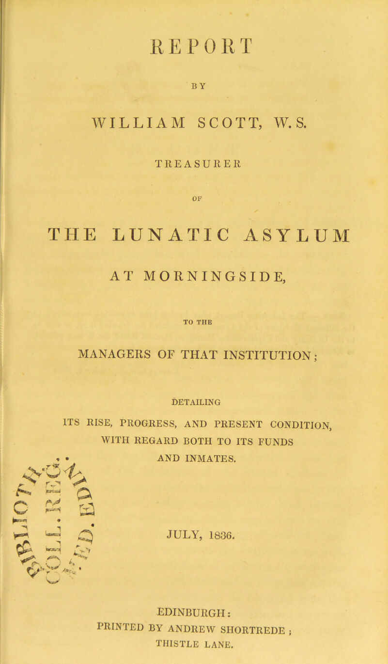 K E P 0 R T BY WILLIAM SCOTT, W. S. TREASURER OF THE LUNATIC ASYLUM AT MORNINGSIDE, TO THE MANAGERS OF THAT INSTITUTION ; DETAILING ITS RISE, PROGRESS, AND PRESENT CONDITION, ♦ • WITH REGARD BOTH TO ITS FUNDS AND INMATES, JULY, 1836. EDINBURGH: PRINTED BY ANDREW SHORTREDE ; THISTLE LANE.