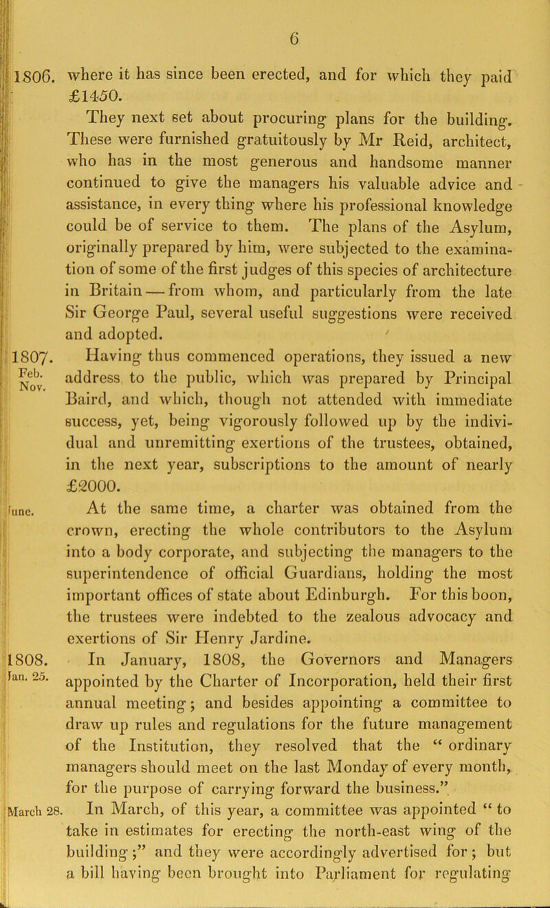 1807 Feb. Nov. 1806. where it has since been erected, and for which they paid £1450. They next set about procuring plans for the building. These were furnished gratuitously by Mr Reid, architect, who has in the most generous and handsome manner continued to give the managers his valuable advice and assistance, in every thing where his professional knowledge could be of service to them. The plans of the Asylum, originally prepared by him, were subjected to the examina- tion of some of the first judges of this species of architecture in Britain — from whom, and particularly from the late Sir George Paul, several useful suggestions were received and adopted. ' Having thus commenced operations, they issued a new address to the public, which was prepared by Principal Baird, and which, though not attended with immediate success, yet, being vigorously followed up by the indivi- dual and unremitting exertions of the trustees, obtained, in the next year, subscriptions to the amount of nearly £2000. At the same time, a charter was obtained from the crown, erecting the whole contributors to the Asylum into a body corporate, and subjecting the managers to the superintendence of official Guardians, holding the most important offices of state about Edinburgh. For this boon, the trustees were indebted to the zealous advocacy and exertions of Sir Plenry Jardine. In January, 1808, the Governors and Managers appointed by the Charter of Incorporation, held their first annual meeting; and besides appointing a committee to draw up rules and regulations for the future management of the Institution, they resolved that the “ ordinary managers should meet on the last Monday of every month, for the purpose of carrying forward the business.” [March 28. In March, of this year, a committee was appointed “ to take in estimates for erecting the north-east wing of the building;” and they were accordingly advertised for; but a bill having been brought into Parliament for regulating' June. 1808. : Fan. 25.