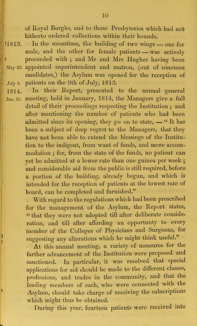 of Royal Burghs, and to those Presbyteries which had not hitherto ordered collections within their bounds. 11813. In the meantime, the building of two wings — one for male, and the other for female patients — was actively I proceeded with ; and Mr and Mrs Hughes having been May 20. appointed superintendent and matron, (out of nineteen candidates,) the Asylum was opened for the reception of July 9. patients on the 9th of July, 1813. 1814. their Report, presented to the annual general Jan. 31. meeting, held in January, 1814, the Managers give a full detail of their proceedings respecting the Institution ; and after mentioning the number of patients who had been admitted since its opening, they go on to state, — “ It has been a subject of deep regret to the Managers, that they have not been able to extend the blessings of the Institu- tion to the indigent, from want of funds, and more accom- modation ; for, from the state of the funds, no patient can yet be admitted at a lower rate than one guinea per week ; and considerable aid from the public is still required, before a portion of the building, already begun, and which is intended for the reception of patients at the lowest rate of board, can be completed and furnished.” With regard to the regulations which had been prescribed for the management of the Asylum, the Report states, “ that they were not adopted till after deliberate conside- ration, and till after alfording an opportunty to every member of the Colleges of Physicians and Surgeons, for suggesting any alterations which he might think useful.” At this annual meeting, a variety of measures for the farther advancement of the Institution were proposed and sanctioned. In particular, it was resolved that special applications for aid should be made to the different classes, professions, and trades in the community, and that the leading members of each, who were connected with the Asylum, should take charge of receiving the subscriptions which might thus be obtained. During this year, fourteen patients were received into