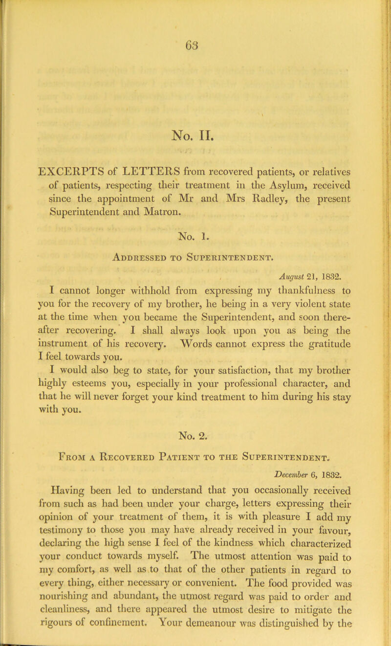 No. II. EXCERPTS of LETTERS from recovered patients, or relatives of patients, i*especting their treatment in the Asylum, received since the appointment of Mr and Mrs Radley, the present Superintendent and Matron. No. 1. Addressed to Superintendent. August 21, 1832. I cannot longer withhold from expressing my thankfulness to you for the recovery of my brother, he being in a very violent state at the time when you became the Superintendent, and soon there- after recovering. I shall always look upon you as being the instrument of his recovery. Words cannot express the gratitude I feel towards you. I would also beg to state, for your satisfaction, that my bi’other highly esteems you, especially in your professional character, and that he will never forget your kind treatment to him during his stay with you. No. 2. From a Recovered Patient to the Superintendent. December 6, 1832. Flaving been led to understand that you occasionally received from such as had been under your charge, letters expressing their opinion of your treatment of them, it is with pleasure I add my testimony to those you may have already received in your favour, declaring the high sense I feel of the kindness which characterized your conduct towards myself. The utmost attention was paid to my comfort, as well as to that of the other patients in regard to every thing, either necessary or convenient. The food provided was nourishing and abundant, the utmost regard was paid to order and cleanliness, and there appeared the utmost desire to mitigate the rigours of confinement. Your demeanour was distinguished by the