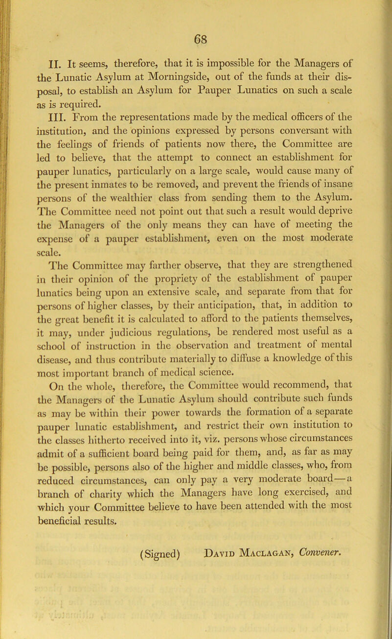 II. It seems, therefore, that it is impossible for the Managers of the Lunatic Asylum at Morningside, out of the funds at their dis- posal, to establish an Asylum for Pauper Lunatics on such a scale as is required. III. From the representations made by the medical officers of the institution, and the opinions expressed by persons conversant with the feelings of friends of patients now there, the Committee are led to believe, that the attempt to connect an establishment for pauper lunatics, particularly on a lai*ge scale, would cause many of the present inmates to be removed, and prevent the friends of insane persons of the wealthier class from sending them to the Asylum. The Committee need not point out that such a i*esult would deprive the Managers of the only means they can have of meeting the expense of a pauper establishment, even on the most moderate scale. The Committee may farther observe, that they are strengthened in their opinion of the propriety of the establishment of pauper lunatics being upon an extensive scale, and separate from that for persons of higher classes, by their anticipation, that, in addition to the great benefit it is calculated to afford to the patients themselves, it may, under judicious regulations, be rendered most useful as a school of instruction in the observation and treatment of mental disease, and thus contribute materially to diffuse a knowledge of this most important branch of medical science. On the whole, therefore, the Committee would recommend, that the Managers of the Lunatic Asylum should contribute sucb funds as may be within their power towards the formation of a separate pauper lunatic establishment, and restrict their own institution to the classes hitherto received into it, viz. persons whose circumstances admit of a sufficient boai’d being paid for them, and, as far as may be possible, persons also of the higher and middle classes, who, from reduced circumstances, can only pay a very moderate board a branch of charity which the Managers have long exercised, and which your Committee believe to have been attended with the most beneficial results. (Signed) David Maclagan, Convener.