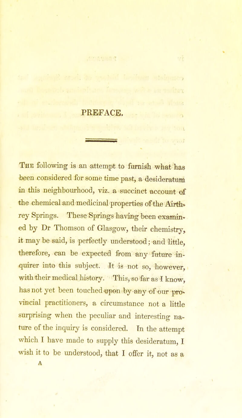 PREFACE. The followiBg is an attempt to furnish what has been considered for some time past, a desideratum in this neighbourhood, viz. a succinct account of the chemical and medicinal properties of the Airth* rey Springs. These Springs having been examin« ed by Dr Thomson of Glasgow, their chemistry, it may be said, is perfectly imderstood; -and little, therefore, can be expected from any fitture in- quirer into this subject. It is not so, however, with-their medical history. This, so far as I know, has not yet been touched-upGn by-a*iy-of our pro«- vincial practitioners, a circumstance not a Httle surprising when the peculiar and mteresting na- ture of the inquiry is considered. Tn the attempt which I have made to supply this desideratum, I wish it to be understood, that I offer it, not as a A