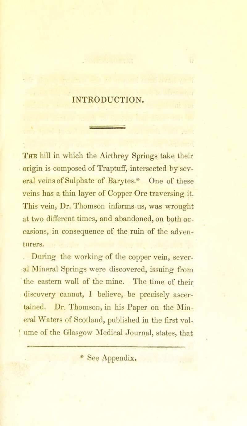 INTRODUCTION. The hill in which the Airthrey Springs take their origin is composed of TraptuiF, intersected hy sev- eral veins of Sulphate of Barytes.* One of these veins has a thin layer of Copper Ore traversing it. This vein, Dr. Thomson informs us, was wrought at two different times, and abandoned, on both oc- casions, in consequence of the ruin of the adven- turers. . During the working of the copper vein, sever- al Mineral Springs were discovered, issuing from the eastern wall of the mine. The time of their discovery cannot, I believe, be precisely ascer- tained. Dr. Thomson, in his Paper on the Min- eral Waters of Scotland, published in the first vol- ' ume of the Glasgow Medical Journal, states, that * See Appendix,