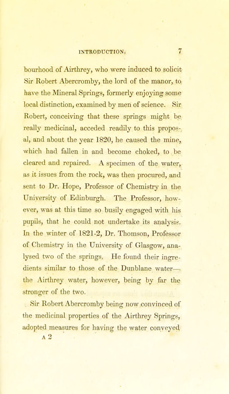 bourhood of Airtlorey, who were induced to solicit Sir Robert Abercromby, the lord of the manor, to have the Mineral Springs, formerly enjoying some local distinction, examined by men of science. Sir Robert, conceiving that these springs might be really medicinal, acceded readily to this propos- al, and about the year 1820, he caused the mine, which had fallen in and become choked, to be cleared and repaired. A specimen of the water, as it issues from the rock, was then procured, and sent to Dr. Hope, Professor of Chemistry in the University of Edinburgh. The Professor, how- ever, was at this time so busUy engaged with his pupils, that he could not undertake its analysis. In the winter of 1821-2, Dr. Thomson, Professor of Chemistry in the University of Glasgow, ana-, lysed two of the springs. He foimd their ingre- dients similar to those of the Dunblane water—: the Airthrey water, however, being by far the stronger of the two. Sfr Robert Abercromby being now convinced of the medicinal properties of the Airthrey Springs, adopted measures for having the water conveyed a2 ■ ■