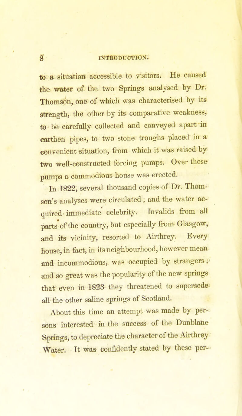 •fo a, situation accessible to visitors. He caused the water of the two Springs analysed by Dr. Thomson, one of which was characterised by its strength, the other by its comparative weakness, to be carefully collected and conveyed apart in earthen pipes, to two stone troughs placed in a convenient situation, from which it was raised by two weU-constructed forcing pumps. Over these pumps a commodious house was erected. In 1822, several thousand copies of Dr. Tliom- son's analyses were cu-culated; and the water ac- quired'immediate'celebrity. Invalids from all parts'of the country, but especially from Glasgow, and its vicinity, resorted to Afrthrey. Every house, in fact, m its neighbourhood, however mean and incommodious, was occupied by sti-angers; and so great was the popularity of the new springs that even in 1823 they tlireatened to supersede' all the other sahne sprmgs of Scotland. About this time an attempt was made by per- sons interested in the success of the Dunblane Springs, to depreciate the character of the Afrthrey Water. It was confidently stated by tliese per-