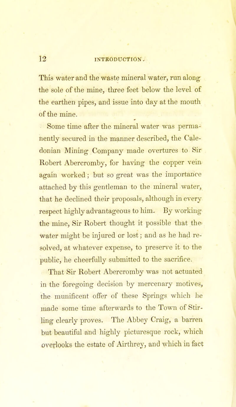 This water and the waste mineral water, run along the sole of the mine, three feet below the level of the earthen pipes, and issue into day at the mouth of the mine. Some time after the mineral water was perma- nently secured in the manner described, the Cale- donian Mining Company made overtures to Sir Robert Abercromby, for having the copper vein again worked; but so great was the importance attached by this gentleman to the mineral watei-, that he dechned their proposals, although in every respect highly advantageous to him. By working the mine. Sir Robert thought it possible that the> water might be injured or lost; and as he had re- solved, at whatever expense, to presence it to the public, he cheerfully submitted to the sacrifice. That Sir Robert Abercromby was not actuated in the foregoing decision by mercenary motives, the munificent offer of these Springs which he made some time afterwards to the Town of Stir- ling clearly proves. The Abbey Craig, a barren but beautiful and highly pictui-esque rock, which overlooks the estate of Airthrey, and which in fact