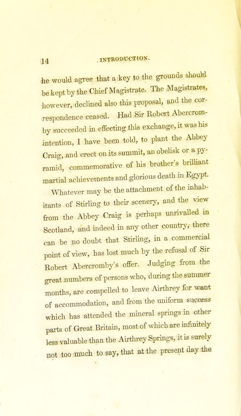 axe would agree that a .key to the grounds should he keptby the Chief Magistrate. The Magistrates, however, declined also this proposal, and the cor- respondence ceased. Had Sir Robert Abercrom- by succeeded in effecting this exchange, it was his mtenlion, I have been told, to plant the Abbey Craig„and erect onits summit, an obehsk or apy- ramid, commemorative of his brother's brilHant martial achievements and glorious death in EgjTt- Whatever may be the attachment of the inhab- itants of Stirling to their scenery, and the view from the Abbey Craig is perhaps unrivalled in Scotland, and indeed in any other coimtry, there can be no doubt that Stirlmg, in a commercial point of view, has lost much by the refusal of Sir Robert Abercromby's offer. Judging irom the great immbers of persons who, during the summer months, are compelled to leave Airthrey for w,ant of accommodation, and from the uniform sucoess which has attended the mineral springs in other parts of Great Britain, most of which axe infinitely less valuable than the Afrthi-ey Springs, it is surely not too nmch to say,tlmt at the present day ihe i